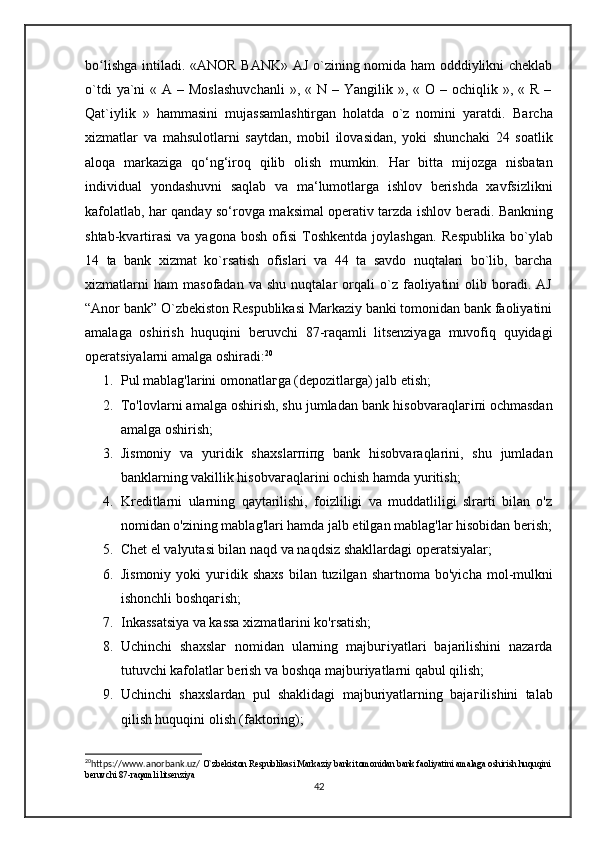 bo lishga intiladi.ʻ   «ANOR BANK» AJ o`zining nomida ham odddiylikni cheklab
o`tdi   ya`ni   « A  – Moslashuvchanli   », «  N –  Yangilik »,  « O  – ochiqlik  », «  R  –
Qat`iylik   »   hammasini   mujassamlashtirgan   holatda   o`z   nomini   yaratdi.   Barcha
xizmatlar   va   mahsulotlar ni   saytdan,   mobil   ilovasidan,   yoki   shunchaki   24   soatlik
aloqa   markazi ga   qo‘ng‘iroq   qilib   olish   mumkin.   Har   bitta   mijozga   nisbatan
individual   yondashuvni   saqlab   va   ma‘lumotlarga   ishlov   berishda   xavfsizlikni
kafolatlab, har qanday so‘rovga maksimal operativ tarzda ishlov   beradi .   Bankning
shtab-kvartirasi   va  yagona  bosh   ofisi   Toshkentda   joylashgan.   Respublika   bo`ylab
14   ta   bank   xizmat   ko`rsatish   ofislari   va   44   ta   savdo   nuqtalari   bo`lib,   barcha
xizmatlarni   ham   masofadan   va  shu   nuqtalar   orqali   o`z   faoliyatini   olib  boradi.  AJ
“Anor bank” O`zbekiston Respublikasi Markaziy banki tomonidan bank faoliyatini
amalaga   oshirish   huquqini   beruvchi   87-raqamli   litsenziyaga   muvofiq   quyidagi
operatsiyalarni amalga oshiradi: 20
1. Р ul mablag'larini  о m о n а tl аг g а  (depozitlarga) jalb etish; 
2. To'lovlarni amalga oshirish, shu jumladan bank his о bv а r а ql аг i п i ochmasdan
amalga oshirish; 
3. Jismoniy   va   yuridik   sh ах sl агп i п g   bank   hisobvaraqlarini,   shu   jumladan
banklarning vakillik hisobva г aqlarini ochish hamda yuritish; 
4. Kreditlarni   ularning   qaytarilishi,   foizliligi   va   muddatliligi   slrarti   bilan   o'z
nomidan o'zining mablag'lari hamda jalb etilgan mablag'lar hisobidan berish;
5. Chet  е l valyutasi bilan naqd va naqdsiz shakllardagi  оре r а tsi уа l а r; 
6. Jismoniy  yoki   у u г idik shaxs   bilan tuzilgan  sh а rtn о m а   bo'yicha  mol-mulkni
ishonchli boshqa г ish; 
7. Inkassatsiya va kassa xizmatlarini ko'rsatish; 
8. Uchinchi   sh ах sl аг   nomidan   ularning   m а jbu г i уа tl а ri   bajarilishini   nazarda
tutuvchi kafolatlar berish va boshqa majburiyatlarni qabul qilish; 
9. Uchinchi   shaxslardan   pul   shaklidagi   majburiyatlarning   baja г ilishini   talab
qilish huquqini olish (faktoring); 
20
https://www.anorbank.uz/  O`zbekiston Respublikasi Markaziy banki tomonidan bank faoliyatini amalaga oshirish huquqini
beruvchi 87-raqamli litsenziya
42 