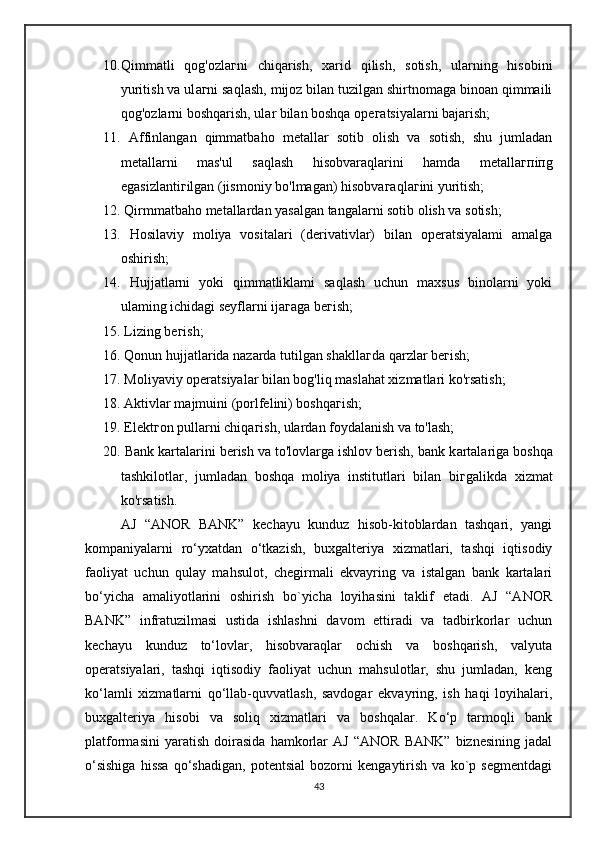 10. Qimmatli   qog'ozla г ni   chiqarish,   xarid   qilish,   sotish,   ularning   hisobini
yuritish va ul аг ni saqlash, mijoz bilan tuzilgan shirtnomaga binoan qimmaili
qog'ozlarni boshqarish, ul а r bilan boshqa  орега tsi уа l а rni bajarish; 
11.   Affinlangan   qimmatbaho   m е t а ll а r   sotib   olish   va   sotish,   shu   jumladan
metallarni   mas'ul   saqlash   hisobvaraqlarini   hamda   m е t а ll агп i п g
egasizlanti г ilgan (jismoniy bo'lmagan) his о bv ага ql аг ini yuritish; 
12.  Qirmmatbaho metallardan yasalgan tangalarni sotib olish va sotish; 
13.   Hosilaviy   moliya   vositalari   (derivativlar)   bilan   operatsiyalami   amalga
oshirish; 
14.   Hujjatlarni   yoki   qimmatliklami   saqlash   uchun   maxsus   binolarni   yoki
ulaming ichidagi seyflarni ij ага g а  b ег ish; 
15.  Lizing b ег ish; 
16.  Qonun hujjatlarida nazarda tutilgan sh а kll аг d а  qarzlar b ег ish; 
17.  Moliyaviy operatsiyalar bilan bog'liq maslahat xizmatlari ko'rsatish; 
18.  Aktivlar majmuini (porlfelini) boshqa г ish; 
19.   Е l е kt го n pullarni chiqa г ish, ulardan foydalanish va to'lash; 
20.  Bank kartalarini berish va to'lovlarga ishlov berish, bank k а rt а l а rig а  boshqa
tashkilotlar,   jumladan   boshqa   moliya   institutlari   bilan   bi г galikda   xizmat
ko'rsatish.
      AJ   “ANOR   BANK”   kechayu   kunduz   hisob-kitoblardan   tashqari,   yangi
kompaniyalarni   ro‘yxatdan   o‘tkazish,   buxgalteriya   xizmatlari,   tashqi   iqtisodiy
faoliyat   uchun   qulay   mahsulot,   chegirmali   ekvayring   va   istalgan   bank   kartalari
bo‘yicha   amaliyotlarini   oshirish   bo`yicha   loyihasini   taklif   etadi.   AJ   “ANOR
BANK”   infratuzilmasi   ustida   ishlashni   davom   ettiradi   va   tadbirkorlar   uchun
kechayu   kunduz   to‘lovlar,   hisobvaraqlar   ochish   va   boshqarish,   valyuta
operatsiyalari,   tashqi   iqtisodiy   faoliyat   uchun   mahsulotlar,   shu   jumladan,   keng
ko‘lamli   xizmatlarni   qo‘llab-quvvatlash,   savdogar   ekvayring,   ish   haqi   loyihalari,
buxgalteriya   hisobi   va   soliq   xizmatlari   va   boshqalar.   Ko‘p   tarmoqli   bank
platformasini   yaratish   doirasida   hamkorlar   AJ   “ANOR   BANK”   biznesining   jadal
o‘sishiga   hissa   qo‘shadigan,   potentsial   bozorni   kengaytirish   va   ko`p   segmentdagi
43 
