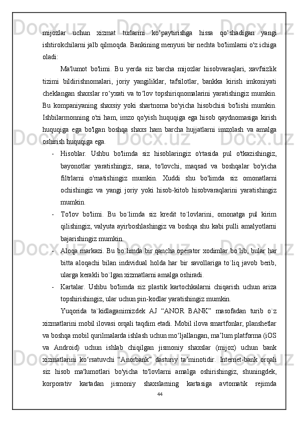 mijozlar   uchun   xizmat   turlarini   ko‘paytirishga   hissa   qo‘shadigan   yangi
ishtirokchilarni jalb qilmoqda. Bankining menyusi bir nechta bo'limlarni o'z ichiga
oladi:
      Ma'lumot   bo'limi.   Bu   yerda   siz   barcha   mijozlar   hisobvaraqlari,   xavfsizlik
tizimi   bildirishnomalari,   joriy   yangiliklar,   tafsilotlar,   bankka   kirish   imkoniyati
cheklangan shaxslar  ro yxati  va to lov topshiriqnomalarini yaratishingiz mumkin.ʻ ʻ
Bu   kompaniyaning   shaxsiy   yoki   shartnoma   bo'yicha   hisobchisi   bo'lishi   mumkin.
Ishbilarmonning   o'zi   ham,  imzo   qo'yish   huquqiga  ega   hisob   qaydnomasiga   kirish
huquqiga   ega   bo'lgan   boshqa   shaxs   ham   barcha   hujjatlarni   imzolash   va   amalga
oshirish huquqiga ega.
- Hisoblar.   Ushbu   bo'limda   siz   hisoblaringiz   o'rtasida   pul   o'tkazishingiz,
bayonotlar   yaratishingiz,   sana,   to'lovchi,   maqsad   va   boshqalar   bo'yicha
filtrlarni   o'rnatishingiz   mumkin.   Xuddi   shu   bo'limda   siz   omonatlarni
ochishingiz   va   yangi   joriy   yoki   hisob-kitob   hisobvaraqlarini   yaratishingiz
mumkin.
- To'lov   bo'limi.   Bu   bo`limda   siz   kredit   to`lovlarini,   omonatga   pul   kirim
qilishingiz, valyuta ayirboshlashingiz va boshqa shu kabi pulli amalyotlarni
bajarishingiz mumkin.
- Aloqa markazi. Bu bo`limda bir qancha operator xodimlar bo`lib, bular har
bitta   aloqachi   bilan   individual   holda   har   bir   savollariga   to`liq   javob   berib,
ularga kerakli bo`lgan xizmatlarni amalga oshiradi.
- Kartalar.   Ushbu   bo'limda   siz   plastik   kartochkalarni   chiqarish   uchun   ariza
topshirishingiz, ular uchun pin-kodlar yaratishingiz mumkin.
      Yuqorida   ta`kidlaganimizdek   AJ   “ANOR   BANK”   masofadan   turib   o`z
xizmatlarini mobil ilovasi orqali taqdim etadi. Mobil ilova smartfonlar, planshetlar
va boshqa mobil qurilmalarda ishlash uchun mo ljallangan, ma lum platforma (iOS	
ʻ ʼ
va   Android)   uchun   ishlab   chiqilgan   jismoniy   shaxslar   (mijoz)   uchun   bank
xizmatlarini   ko rsatuvchi   “Anorbank”   dasturiy   ta minotidir.	
ʻ ʼ   Internet-bank   orqali
siz   hisob   ma'lumotlari   bo'yicha   to'lovlarni   amalga   oshirishingiz,   shuningdek,
korporativ   kartadan   jismoniy   shaxslarning   kartasiga   avtomatik   rejimda
44 