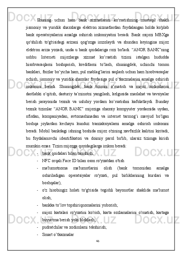       Shuning   uchun   ham   bank   xizmatlarini   ko'rsatishning   mustaqil   shakli
jismoniy   va   yuridik   shaxslarga   elektron   xizmatlardan   foydalangan   holda   ko'plab
bank   operatsiyalarini   amalga   oshirish   imkoniyatini   beradi.   Bank   mijozi   MBXga
qo'shilish   to'g'risidagi   arizani   qog'ozga   imzolaydi   va   shundan   keyingina   mijoz
elektron  ariza   yozadi,  unda  u  bank  qoidalariga  rozi   bo'ladi.  “ANOR   BANK”ning
ushbu   Interneti   mijozlarga   xizmat   ko‘rsatish   tizimi   istalgan   hududda
hisobvaraqlarni   boshqarish,   kreditlarni   to‘lash,   shuningdek,   uchinchi   tomon
banklari, foizlar bo‘yicha ham, pul mablag‘larini saqlash uchun ham hisobvaraqlar
ochish, jismoniy va yuridik shaxslar foydasiga pul o‘tkazmalarini amalga oshirish
imkonini   beradi.   Shuningdek,   bank   tizimni   o‘rnatish   va   mijoz   xodimlarini
dastlabki  o‘qitish, dasturiy ta’minotni  yangilash, kelgusida  maslahat  va tavsiyalar
berish   jarayonida   texnik   va   uslubiy   yordam   ko‘rsatishni   kafolatlaydi.   Bunday
texnik   tizimlar   “ANOR   BANK”   mijoziga   shaxsiy   kompyuter   yordamida   uydan,
ofisdan,   kompaniyadan,   avtomashinadan   va   internet   tarmog‘i   mavjud   bo‘lgan
boshqa   joylardan   kechayu   kunduz   tranzaksiyalarni   amalga   oshirish   imkonini
beradi. Mobil  bankdagi  ishning boshida mijoz o'zining xavfsizlik kalitini  kiritadi,
bu   foydalanuvchi   identifikatori   va   doimiy   parol   bo'lib,   ularsiz   tizimga   kirish
mumkin emas. Tizim mijozga quyidagilarga imkon beradi: 
- bank qoidalari bilan tanishish;
- NFC orqali Face ID bilan oson ro'yxatdan o'tish
- ma'lumotnoma   ma'lumotlarini   olish   (bank   tomonidan   amalga
oshiriladigan   operatsiyalar   ro'yxati,   pul   birliklarining   kurslari   va
boshqalar); 
- o'z   hisobingiz   holati   to'g'risida   tegishli   bayonotlar   shaklida   ma'lumot
olish; 
- bankka to‘lov topshiriqnomalarini yuborish; 
- mijoz   kartalari   ro'yxatini   ko'rish,   karta   sozlamalarini   o'rnatish,   kartaga
buyurtma berish yoki bloklash;
- pudratchilar va xodimlarni tekshirish;
- Smart o’tkazmalar
46 
