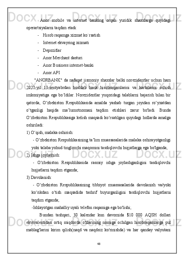           Anor   mobile   va   internet   banking   orqali   yuridik   shaxslarga   quyidagi
operartsiyalarni taqdim etadi:
- Hisob raqamga xizmat ko`rsatish
- Internet ekvayring xizmati
- Depozitlar
- Anor Merchant dasturi
- Anor Business internet-banki
- Anor API
          "ANORBANK"   da   nafaqat   jismoniy   shaxslar   balki   norezidentlar   uchun   ham
2022-yil   13-sentyabrdan   boshlab   bank   hisobraqamlarini   va   kartalarini   ochish
imkoniyatiga   ega   bo ldilar.   Norezidentlar   yuqoridagi   talablarni   bajarish   bilan   birʻ
qatorda,   O zbekiston   Respublikasida   amalda   yashab   turgan   joyidan   ro‘yxatdan	
ʻ
o‘tganligi   haqida   ma lumotnomani   taqdim   etishlari   zarur   bo'ladi.   Bunda	
ʼ
O zbekiston Respublikasiga kelish maqsadi ko rsatilgan quyidagi hollarda amalga	
ʻ ʻ
oshiriladi:
1) O qish, malaka oshirish:	
ʻ
  - O zbekiston Respublikasining ta lim muassasalarida malaka oshirayotganligi	
ʻ ʼ
yoki talaba yohud tinglovchi maqomini tasdiqlovchi hujjatlarga ega bo'lganda;
2) Ishga joylashish:
  -   O zbekiston   Respublikasida   rasmiy   ishga   joylashganligini   tasdiqlovchi
ʻ
hujjatlarni taqdim etganda;
3) Davolanish:
  -   O zbekiston   Respublikasining   tibbiyot   muassasalarida   davolanish   va/yoki
ʻ
ko rikdan   o tish   maqsadida   tashrif   buyurganligini   tasdiqlovchi   hujjatlarni	
ʻ ʻ
taqdim etganda;
-Ishlayotgan mahalliy uyali telefon raqamiga ega bo'lishi;
          Bundan   tashqari,   30   kalendar   kun   davomida   $10   000   AQSH   dollari
ekvivalentidan   ortiq   miqdorda   o'zlarining   nomiga   ochilgan   hisobraqamlarga   pul
mablag'larini   kirim   qilish(naqd   va   naqdsiz   ko'rinishda)   va   har   qanday   valyutani
48 
