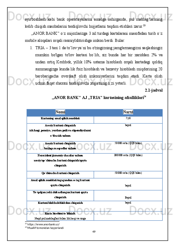 ayirboshlash   kabi   bank   operatsiyalarini   amalga   oshirganda,   pul   mablag lariningʻ
kelib chiqish manbalarini tasdiqlovchi hujjatlarni taqdim etishlari zarur. 23
      ,,ANOR BANK” o`z mijozlarizga 3 xil turdagi kartalarani masofadan turib o`z
mobile aloqalari orqali rasmiylshtirishga imkon berdi. Bular: 
1. TRIA – 3 tasi 1 da to’lov ya`ni bu o'zingizning jamg'armangizni saqlashingiz
mumkin   bo'lgan   to'lov   kartasi   bo`lib,   siz   bunda   har   bir   xariddan   2%   va
undan   ortiq   Keshbek,   yillik   10%   ustama   hisoblash   orqali   kartadagi   qoldiq
summangizga kunda lik foiz hisoblash va bazaviy hisoblash miqdorining 20
barobarigacha   overdraft   olish   imkoniyatlarini   taqdim   etadi.   Karta   olish
uchun faqat shaxsni tasdiqlovchi xujjatning o`zi yetarli. 
2.1-jadval
,,ANOR BANK” AJ ,,TRIA” kartasining afzalliklari 24
Nomi Narxi
Kartaning amal qilish muddati 5 yil
Asosiy kartani chiqarish
ish haqi, pensiya, yordam puli va stipendiyalarni
o‘tkazish uchun bepul
Asosiy kartani chiqarish
boshqa maqsadlar uchun 50 000 so‘m (QQS bilan)
Norezident jismoniy shaxslar uchun
asosiy/qo‘shimcha kartani chiqarish/qayta
chiqarish 300 000 so‘m (QQS bilan)
Qo‘shimcha kartani chiqarish 50 000 so‘m (QQS bilan)
Amal qilish muddati tugagandan so‘ng kartani
qayta chiqarish
bepul
Yo‘qolgan yoki shikastlangan kartani qayta
chiqarish
Bepul
Kartani bloklash/blokdan chiqarish bepul
Karta hisobini to‘ldirish:
Naqd pul mablag'lari bilan Ish haqi va unga
23
 https://www.anorbank.uz/
24
 Muallif tomonidan tayyorlandi
49 