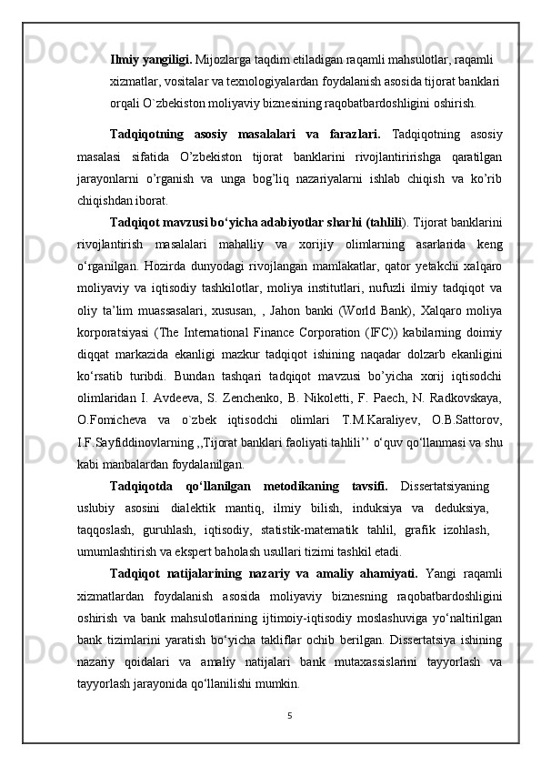 Ilmiy yangiligi.  Mijozlarga taqdim etiladigan raqamli mahsulotlar, raqamli 
xizmatlar, vositalar va texnologiyalardan foydalanish asosida tijorat banklari
orqali O`zbekiston moliyaviy biznesining raqobatbardoshligini oshirish.  
    Tadqiqotning   asosiy   masalalari   va   farazlari.   Tadqiqotning   asosiy
masalasi   sifatida   O’zbekiston   tijorat   banklarini   rivojlantiririshga   qaratilgan
jarayonlarni   o’rganish   va   unga   bog’liq   nazariyalarni   ishlab   chiqish   va   ko’rib
chiqishdan iborat.
   Tadqiqot mavzusi bo‘yicha adabiyotlar sharhi (tahlili ). Tijorat banklarini
rivojlantirish   masalalari   mahalliy   va   xorijiy   olimlarning   asarlarida   keng
o‘rganilgan.   Hozirda   dunyodagi   rivojlangan   mamlakatlar,   qator   yetakchi   xalqaro
moliyaviy   va   iqtisodiy   tashkilotlar,   moliya   institutlari,   nufuzli   ilmiy   tadqiqot   va
oliy   ta’lim   muassasalari,   xususan ,   ,   Jahon   banki   (World   Bank),   Xalqaro   moliya
korporatsiyasi   (The   International   Finance   Corporation   (IFC))   kabilarning   doimiy
diqqat   markazida   ekanligi   mazkur   tadqiqot   ishining   naqadar   dolzarb   ekanligini
ko‘rsatib   turibdi.   Bundan   tashqari   tadqiqot   mavzusi   bo’yicha   xorij   iqtisodchi
olimlaridan   I.   Avdeeva,   S.   Zenchenko,   B.   Nikoletti,   F.   Paech,   N.   Radkovskaya,
O.Fomicheva   va   o`zbek   iqtisodchi   olimlari   T.M.Karaliyev,   O.B.Sattorov,
I.F.Sayfiddinovlarning ,,Tijorat banklari faoliyati tahlili’’  o‘quv qo‘llanmasi va shu
kabi manbalardan foydalanilgan.
    Tadqiqotda   qo‘llanilgan   metodikaning   tavsifi.   Dissertatsiyaning
uslubiy   asosini   dialektik   mantiq,   ilmiy   bilish,   induksiya   va   deduksiya,
taqqoslash,   guruhlash,   iqtisodiy,   statistik-matematik   tahlil,   grafik   izohlash,
umumlashtirish va ekspert baholash usullari tizimi tashkil etadi.
    Tadqiqot   natijalarining   nazariy   va   amaliy   ahamiyati.   Yangi   raqamli
xizmatlardan   foydalanish   asosida   moliyaviy   biznesning   raqobatbardoshligini
oshirish   va   bank   mahsulotlarining   ijtimoiy-iqtisodiy   moslashuviga   yo‘naltirilgan
bank   tizimlarini   yaratish   bo‘yicha   takliflar   ochib   berilgan.   Dissertatsiya   ishining
nazariy   qoidalari   va   amaliy   natijalari   bank   mutaxassislarini   tayyorlash   va
tayyorlash jarayonida qo‘llanilishi mumkin.
5 