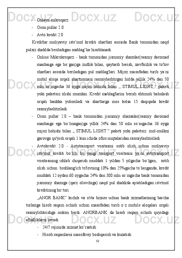 - Onlayn mikroqarz
- Oson pullar 2.0
- Avto kredit 2.0
      Kreditlar   moliyaviy   iste’mol   krediti   shartlari   asosida   Bank   tomonidan   naqd
pulsiz shaklda beriladigan mablag‘lar hisoblanadi.  
- Online   Mikrokroqarz   -   bank   tomonidan   jismoniy   shaxslar(rasmiy   daromad
manbaiga   ega   bo`gan)ga   zudlik   bilan,   qaytarib   berish,   xavfsizlik   va   to'lov
shartlari   asosida   beriladigan   pul   mablag'lari.   Mijoz   masofadan   turib   ya`ni
mobil   aloqa   orqali   shartnomani   rasmiylashtirgan   holda   yillik   24%   dan   50
mln   so`mgacha   36   oyga   mijoz   hohishi   bilan   ,,   STIMUL   LIGHT   “   paketi
yoki  paketsiz   olishi  mumkin.  Kredit   mablag'larini  berish  ehtimoli  baholash
orqali   bankka   yuboriladi   va   shartlarga   mos   kelsa   15   daqiqada   kredit
rasmiylashtiriladi. 
- Oson   pullar   2.0   –   bank   tomonidan   jismoniy   shaxsalar(rasmiy   daromad
manbaiga   ega   bo`lmagan)ga   yillik   24%   dan   50   mln   so`mgacha   36   oyga
mijoz hohishi  bilan ,, STIMUL  LIGHT  “ paketi  yoki  paketsiz     mol-mulkni
garovga qo'yish orqali  1 kun ichida ofiss nuqtalaridan rasmiylashtiriladi.
- Avtokredit   2.0   -   Avtotransport   vositasini   sotib   olish   uchun   moliyaviy
iste'mol   krediti   bo`lib,   bu   yangi   transport   vositasini   ya`ni   avtotransport
vositasining   ishlab   chiqarish   muddati   1   yildan   5   yilgacha   bo`lgan,     sotib
olish uchun    boshlang'ich to'lovning 10% dan 25%gacha to`langanda, kredit
muddati 12 oydan 60 oygacha 24% dan  300 mln so`mgacha bank tomonidan
jismoniy   shaxsga   (qarz   oluvchiga)   naqd   pul   shaklida   ajratiladigan   iste'mol
kreditining bir turi.
      ,,ANOR   BANK”   kichik   va   o'rta   biznes   uchun   bank   xizmatlarining   barcha
turlariga   hisob   raqam   ochish   uchun   masofadan   turib   o`z   mobile   aloqalari   orqali
rasmiylshtirishga   imkon   berdi.   ANORBANK   da   hisob   raqam   ochish   quyidagi
afzalliklarni beradi:
- 24/7 rejimida xizmat ko’rsatish
- Hisob raqamlarni masofaviy boshqarish va kuzatish
52 
