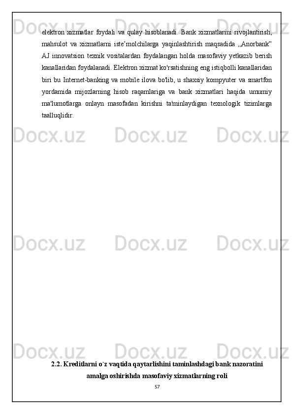 elektron   xizmatlar   foydali   va   qulay   hisoblanadi.   Bank   xizmatlarini   rivojlantirish,
mahsulot   va   xizmatlarni   iste’molchilarga   yaqinlashtirish   maqsadida   ,,Anorbank”
AJ   innovatsion   texnik   vositalardan   foydalangan   holda   masofaviy   yetkazib   berish
kanallaridan foydalanadi. Elektron xizmat ko'rsatishning eng istiqbolli kanallaridan
biri  bu Internet-banking va mobile ilova bo'lib, u shaxsiy  kompyuter va smartfon
yordamida   mijozlarning   hisob   raqamlariga   va   bank   xizmatlari   haqida   umumiy
ma'lumotlarga   onlayn   masofadan   kirishni   ta'minlaydigan   texnologik   tizimlarga
taalluqlidir.
2.2. Kreditlarni o`z vaqtida qaytarlishini taminlashdagi bank nazoratini
amalga oshirishda masofaviy xizmatlarning roli
57 