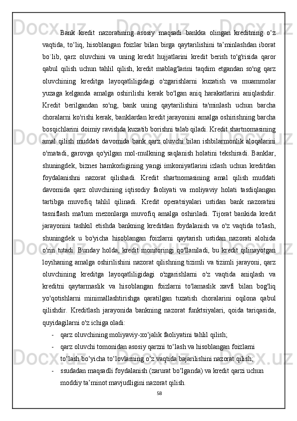      Bank   kredit   nazoratining   asosiy   maqsadi   bankka   olingan   kreditning   o‘z
vaqtida,   to‘liq,   hisoblangan   foizlar   bilan   birga   qaytarilishini   ta’minlashdan   iborat
bo`lib,   qarz   oluvchini   va   uning   kredit   hujjatlarini   kredit   berish   to'g'risida   qaror
qabul   qilish   uchun   tahlil   qilish,   kredit   mablag'larini   taqdim   etgandan   so'ng   qarz
oluvchining   kreditga   layoqatliligidagi   o'zgarishlarni   kuzatish   va   muammolar
yuzaga   kelganda   amalga   oshirilishi   kerak   bo'lgan   aniq   harakatlarini   aniqlashdir.
Kredit   berilgandan   so'ng,   bank   uning   qaytarilishini   ta'minlash   uchun   barcha
choralarni ko'rishi kerak, banklardan kredit jarayonini amalga oshirishning barcha
bosqichlarini doimiy ravishda kuzatib borishni talab qiladi. Kredit shartnomasining
amal   qilish   muddati   davomida  bank   qarz  oluvchi   bilan  ishbilarmonlik   aloqalarini
o'rnatadi,   garovga   qo'yilgan   mol-mulkning   saqlanish   holatini   tekshiradi.   Banklar,
shuningdek,   biznes   hamkorligining   yangi   imkoniyatlarini   izlash   uchun   kreditdan
foydalanishni   nazorat   qilishadi.   Kredit   shartnomasining   amal   qilish   muddati
davomida   qarz   oluvchining   iqtisodiy   faoliyati   va   moliyaviy   holati   tasdiqlangan
tartibga   muvofiq   tahlil   qilinadi.   Kredit   operatsiyalari   ustidan   bank   nazoratini
tasniflash   ma'lum   mezonlarga   muvofiq   amalga   oshiriladi.   Tijorat   bankida   kredit
jarayonini   tashkil   etishda   bankning   kreditdan   foydalanish   va   o'z   vaqtida   to'lash,
shuningdek   u   bo'yicha   hisoblangan   foizlarni   qaytarish   ustidan   nazorati   alohida
o'rin   tutadi.   Bunday   holda,   kredit   monitoringi   qo'llaniladi,   bu   kredit   qilinayotgan
loyihaning amalga oshirilishini  nazorat  qilishning tizimli va tizimli jarayoni, qarz
oluvchining   kreditga   layoqatliligidagi   o'zgarishlarni   o'z   vaqtida   aniqlash   va
kreditni   qaytarmaslik   va   hisoblangan   foizlarni   to'lamaslik   xavfi   bilan   bog'liq
yo'qotishlarni   minimallashtirishga   qaratilgan   tuzatish   choralarini   oqilona   qabul
qilishdir.   Kreditlash   jarayonida   bankning   nazorat   funktsiyalari,   qoida   tariqasida,
quyidagilarni o'z ichiga oladi:
- qarz oluvchining moliyaviy-xo‘jalik faoliyatini tahlil qilish; 
- qarz oluvchi tomonidan asosiy qarzni to‘lash va hisoblangan foizlarni 
to‘lash bo‘yicha to‘lovlarning o‘z vaqtida bajarilishini nazorat qilish; 
- ssudadan maqsadli foydalanish (zarurat bo‘lganda) va kredit qarzi uchun 
moddiy ta’minot mavjudligini nazorat qilish.
58 