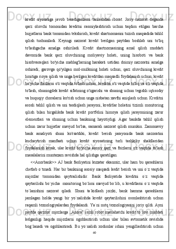kredit   siyosatiga   javob   beradiganlarni   tanlashdan   iborat.   Joriy   nazorat   deganda
qarz   oluvchi   tomonidan   kreditni   rasmiylashtirish   uchun   taqdim   etilgan   barcha
hujjatlarni bank tomonidan tekshirish, kredit shartnomasini tuzish maqsadida tahlil
qilish   tushuniladi.   Keyingi   nazorat   kredit   berilgan   paytdan   boshlab   uni   to'liq
to'lashgacha   amalga   oshiriladi.   Kredit   shartnomasining   amal   qilish   muddati
davomida   bank   qarz   oluvchining   moliyaviy   holati,   uning   hisoboti   va   bank
hisobvaraqlari   bo'yicha   mablag'larning   harakati   ustidan   doimiy   nazoratni   amalga
oshiradi;   garovga   qo'yilgan   mol-mulkning   holati   uchun;   qarz   oluvchining   kredit
limitiga rioya qilish va unga berilgan kreditdan maqsadli foydalanish uchun; kredit
bo'yicha foizlarni o'z vaqtida to'lash uchun; kreditni o'z vaqtida to'liq va o'z vaqtida
to'lash, shuningdek kredit sifatining o'zgarishi va shuning uchun tegishli iqtisodiy
va huquqiy choralarni ko'rish uchun unga nisbatan xavfni aniqlash uchun. Kreditni
asosli   tahlil   qilish   va  uni   tasdiqlash  jarayoni,  kreditlar  holatini   tizimli   monitoring
qilish   bilan   birgalikda   bank   kredit   portfelini   himoya   qilish   jarayonining   zarur
elementlari   va   shuning   uchun   bankning   hayotiyligi.   Agar   bankda   tahlil   qilish
uchun   zarur   hujjatlar   mavjud   bo'lsa,   samarali   nazorat   qilish   mumkin.   Zamonaviy
bank   amaliyoti   shuni   ko'rsatdiki,   kredit   berish   jarayonida   bank   nazoratini
kuchaytirish   manfaati   uchun   kredit   siyosatining   turli   tashkiliy   shakllaridan
foydalanish  kerak, ular  kredit  bo'yicha  asosiy  qarz va foizlarni  o'z  vaqtida to'lash
masalalarini muntazam ravishda hal qilishga qaratilgan.  
<<Anorbank>>   AJ   bank   faoliyatini   kuzatar   ekanmiz,   ular   ham   bu   qarashlarni
chetlab o`tmadi. Har bir bankning asosiy maqsadi  kedit berish va uni o`z vaqtida
mijozlar   tomonidan   qaytrailishidir.   Bank   faoliyatida   kreditni   o`z   vaqtida
qaytarilishi  bo`yicha   monitoring bo`limi  mavjud bo`lib, u kreditlarni o`z vaqtida
to`lanishini   nazorat   qiladi.   Shuni   ta`kidlash   joizki,   bank   hamma   qarashlarni
jamlagan   holda   yangi   bir   yo`nalishda   kredit   qaytarilishini   osonlashtirish   uchun
raqamli texnologiyalardan foydalandi. Ya`ni nutq texnologiyasini joriy qildi. Ayni
paytda qarzdor mjozlarga ,,Anora” ismli  robot maslahatchi  kredit to`lovi muddati
kelganligi   haqida   mijozlarni   ogohlantirish   uchun   ular   bilan   avtomatik   ravishda
bog`lanadi   va   ogohlantiradi.   Bu   yo`nalish   xodimlar   ishini   yengillashtirish   uchun
60 