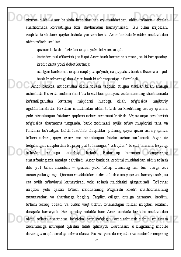 xizmat   qildi.   Anor   bankda   kreditlar   har   oy   muddatidan   oldin   to'lansa     foizlar
shartnomada   ko`rsatilgan   fozi   stavkasidan   kamaytiriladi.   Bu   bilan   mijozlani
vaqtida kreditlarni qaytarilishida yordam berdi. Anor bankda kreditni muddatidan
oldin to'lash usullari:
- qisman to'lash - Telefon orqali yoki Internet orqali 
- kartadan pul o'tkazish (nafaqat Anor bank kartasidan emas, balki har qanday
kredit karta yoki debet kartasi); 
- istalgan bankomat orqali naqd pul qo'yish; naqd pulsiz bank o'tkazmasi - pul
bank hisobvarag'idan Anor bank hisob raqamiga o'tkaziladi.
Anor   bankda   muddatidan   oldin   to'lash   taqdim   etilgan   usullar   bilan   amalga
oshiriladi. Bu erda muhim shart-bu kredit kompaniyasi xodimlarining shartnomada
ko'rsatilganidan   kattaroq   miqdorni   hisobga   olish   to'g'risida   majburiy
ogohlantirishidir.   Kreditni   muddatidan   oldin   to'lash-bu   kreditning   asosiy   qismini
yoki hisoblangan foizlarni qoplash uchun summani kiritish. Mijoz unga qarz berish
to'g'risida   shartnoma   tuzganda,   bank   xodimlari   oylik   to'lov   miqdorini   tana   va
foizlarni   ko'rsatgan   holda   hisoblab   chiqadilar:   pulning   qaysi   qismi   asosiy   qarzni
to'lash   uchun,   qaysi   qismi   esa   hisoblangan   foizlar   uchun   sarflanadi.   Agar   siz
belgilangan miqdordan ko'proq pul  to'lasangiz,"  ortiqcha " kredit  tanasini  keyingi
to'lovlar   hisobiga   to'lashga   ketadi.   Bularning   hammasi   o`zingizning
smartfoningizda amalga oshriladi. Anor bankida kreditni muddatidan oldin to'lash
ikki   yo'l   bilan   mumkin   –   qisman   yoki   to'liq.   Ularning   har   biri   o'ziga   xos
xususiyatlarga ega. Qisman muddatidan oldin to'lash asosiy qarzni kamaytiradi, bu
esa   oylik   to'lovlarni   kamaytiradi   yoki   to'lash   muddatini   qisqartiradi.   To'lovlar
miqdori   yoki   qarzni   to'lash   muddatining   o'zgarishi   kredit   shartnomasining
xususiyatlari   va   shartlariga   bog'liq.   Taqdim   etilgan   omilga   qaramay,   kreditni
to'lash   tezroq   bo'ladi   va   butun   vaqt   uchun   to'lanadigan   foizlar   miqdori   sezilarli
darajada   kamayadi.   Har   qanday   holatda   ham   Anor   bankida   kreditni   muddatidan
oldin   to'lash   shartnoma   bo'yicha   qarz   yo'qligini   aniqlashtirish   uchun   muassasa
xodimlariga   murojaat   qilishni   talab   qilmaydi.   Barchasini   o`zingizning   mobile
ilovangiz orqali amalga oshira olasiz. Bu esa yanada mijozlar va xodimlarningning
61 