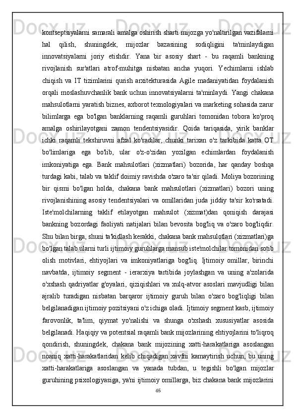 kontseptsiyalarni samarali amalga oshirish sharti mijozga yo'naltirilgan vazifalarni
hal   qilish,   shuningdek,   mijozlar   bazasining   sodiqligini   ta'minlaydigan
innovatsiyalarni   joriy   etishdir.   Yana   bir   asosiy   shart   -   bu   raqamli   bankning
rivojlanish   sur'atlari   atrof-muhitga   nisbatan   ancha   yuqori.   Yechimlarni   ishlab
chiqish   va   IT   tizimlarini   qurish   arxitekturasida   Agile   madaniyatidan   foydalanish
orqali   moslashuvchanlik   bank   uchun   innovatsiyalarni   ta'minlaydi.   Yangi   chakana
mahsulotlarni yaratish biznes, axborot texnologiyalari va marketing sohasida zarur
bilimlarga   ega   bo'lgan   banklarning   raqamli   guruhlari   tomonidan   tobora   ko'proq
amalga   oshirilayotgani   zamon   tendentsiyasidir.   Qoida   tariqasida,   yirik   banklar
ichki   raqamli   tekshiruvni   afzal   ko'radilar,   chunki   tarixan   o'z   tarkibida   katta   OT
bo'limlariga   ega   bo'lib,   ular   o'z-o'zidan   yozilgan   echimlardan   foydalanish
imkoniyatiga   ega.   Bank   mahsulotlari   (xizmatlari)   bozorida,   har   qanday   boshqa
turdagi kabi, talab va taklif doimiy ravishda o'zaro ta'sir qiladi. Moliya bozorining
bir   qismi   bo'lgan   holda,   chakana   bank   mahsulotlari   (xizmatlari)   bozori   uning
rivojlanishining   asosiy   tendentsiyalari   va   omillaridan   juda   jiddiy   ta'sir   ko'rsatadi.
Iste'molchilarning   taklif   etilayotgan   mahsulot   (xizmat)dan   qoniqish   darajasi
bankning   bozordagi   faoliyati   natijalari   bilan   bevosita   bog'liq   va   o'zaro   bog'liqdir.
Shu bilan birga, shuni ta'kidlash kerakki, chakana bank mahsulotlari (xizmatlari)ga
bo'lgan talab ularni turli ijtimoiy guruhlarga mansub iste'molchilar tomonidan sotib
olish   motivlari,   ehtiyojlari   va   imkoniyatlariga   bog'liq.   Ijtimoiy   omillar,   birinchi
navbatda,   ijtimoiy   segment   -   ierarxiya   tartibida   joylashgan   va   uning   a'zolarida
o'xshash   qadriyatlar   g'oyalari,   qiziqishlari   va   xulq-atvor   asoslari   mavjudligi   bilan
ajralib   turadigan   nisbatan   barqaror   ijtimoiy   guruh   bilan   o'zaro   bog'liqligi   bilan
belgilanadigan ijtimoiy pozitsiyani o'z ichiga oladi. Ijtimoiy segment kasb, ijtimoiy
farovonlik,   ta'lim,   qiymat   yo'nalishi   va   shunga   o'xshash   xususiyatlar   asosida
belgilanadi. Haqiqiy va potentsial raqamli bank mijozlarining ehtiyojlarini to'liqroq
qondirish,   shuningdek,   chakana   bank   mijozining   xatti-harakatlariga   asoslangan
noaniq   xatti-harakatlaridan   kelib   chiqadigan   xavfni   kamaytirish   uchun,   bu   uning
xatti-harakatlariga   asoslangan   va   yanada   tubdan,   u   tegishli   bo'lgan   mijozlar
guruhining psixologiyasiga, ya'ni ijtimoiy omillarga, biz chakana bank mijozlarini
65 