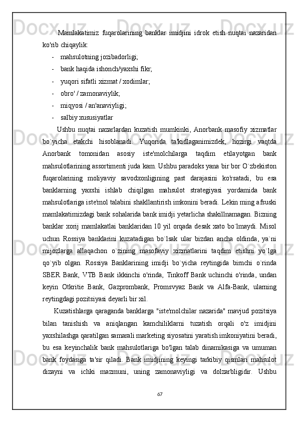           Mamlakatimiz   fuqarolarining   banklar   imidjini   idrok   etish   nuqtai   nazaridan
ko'rib chiqaylik:
- mahsulotning jozibadorligi;
- bank haqida ishonch/yaxshi fikr;
- yuqori sifatli xizmat / xodimlar;
- obro' / zamonaviylik;
- miqyosi / an'anaviyligi;
- salbiy xususiyatlar
          Ushbu   nuqtai   nazarlardan   kuzatish   mumkinki,   Anorbank   masofiy   xizmatlar
bo`yicha   etakchi   hisoblanadi.   Yuqorida   ta'kidlaganimizdek,   hozirgi   vaqtda
Anorbank   tomonidan   asosiy   iste'molchilarga   taqdim   etilayotgan   bank
mahsulotlarining assortimenti juda kam. Ushbu paradoks yana bir bor O`zbekiston
fuqarolarining   moliyaviy   savodxonligining   past   darajasini   ko'rsatadi,   bu   esa
banklarning   yaxshi   ishlab   chiqilgan   mahsulot   strategiyasi   yordamida   bank
mahsulotlariga iste'mol talabini shakllantirish imkonini beradi. Lekin ming afsuski
mamlakatimizdagi bank sohalarida bank imidji yetarlicha shakillnamagan. Bizning
banklar xorij mamlakatlai banklaridan 10 yil orqada desak xato bo`lmaydi. Misol
uchun   Rossiya   banklarini   kuzatadigan   bo`lsak   ular   bizdan   ancha   oldinda,   ya`ni
mijozlarga   allaqachon   o`zining   masofaviy   xizmatlarini   taqdim   etishni   yo`lga
qo`yib   olgan.   Rossiya   Banklarining   imidji   bo`yicha   reytingida   birnchi   o`rinda
SBER   Bank,   VTB   Bank   ikkinchi   o'rinda,   Tinkoff   Bank   uchinchi   o'rinda,   undan
keyin   Otkritie   Bank,   Gazprombank,   Promsvyaz   Bank   va   Alfa-Bank,   ularning
reytingdagi pozitsiyasi deyarli bir xil. 
         Kuzatishlarga qaraganda banklarga "iste'molchilar nazarida" mavjud pozitsiya
bilan   tanishish   va   aniqlangan   kamchiliklarni   tuzatish   orqali   o'z   imidjini
yaxshilashga qaratilgan samarali marketing siyosatini yaratish imkoniyatini beradi,
bu   esa   keyinchalik   bank   mahsulotlariga   bo'lgan   talab   dinamikasiga   va   umuman
bank   foydasiga   ta'sir   qiladi.   Bank   imidjining   keyingi   tarkibiy   qismlari   mahsulot
dizayni   va   ichki   mazmuni,   uning   zamonaviyligi   va   dolzarbligidir.   Ushbu
67 