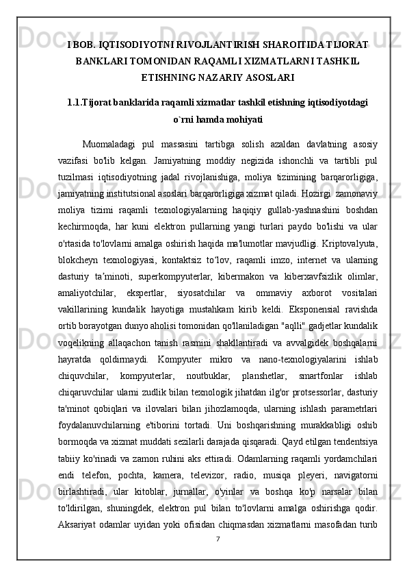 I BOB. IQTISODIYOTNI RIVOJLANTIRISH SHAROITIDA TIJORAT
BANKLARI TOMONIDAN RAQAMLI XIZMATLARNI TASHKIL
ETISHNING NAZARIY ASOSLARI
1.1.Tijorat banklarida raqamli xizmatlar tashkil etishning iqtisodiyotdagi
o`rni hamda mohiyati
    Muomaladagi   pul   massasini   tartibga   solish   azaldan   davlatning   asosiy
vazifasi   bo'lib   kelgan.   Jamiyatning   moddiy   negizida   ishonchli   va   tartibli   pul
tuzilmasi   iqtisodiyotning   jadal   rivojlanishiga,   moliya   tizimining   barqarorligiga,
jamiyatning institutsional asoslari barqarorligiga xizmat qiladi. Hozirgi  zamonaviy
moliya   tizimi   raqamli   texnologiyalarning   haqiqiy   gullab-yashnashini   boshdan
kechirmoqda,   har   kuni   elektron   pullarning   yangi   turlari   paydo   bo'lishi   va   ular
o'rtasida to'lovlarni amalga oshirish haqida ma'lumotlar mavjudligi. Kriptovalyuta,
blokcheyn   texnologiyasi,   kontaktsiz   to lov,   raqamli   imzo,   internet   va   ularningʻ
dasturiy   ta minoti,   superkompyuterlar,   kibermakon   va   kiberxavfsizlik   olimlar,	
ʼ
amaliyotchilar,   ekspertlar,   siyosatchilar   va   ommaviy   axborot   vositalari
vakillarining   kundalik   hayotiga   mustahkam   kirib   keldi.   Eksponensial   ravishda
ortib borayotgan dunyo aholisi tomonidan qo'llaniladigan "aqlli" gadjetlar kundalik
voqelikning   allaqachon   tanish   rasmini   shakllantiradi   va   avvalgidek   boshqalarni
hayratda   qoldirmaydi.   Kompyuter   mikro   va   nano-texnologiyalarini   ishlab
chiquvchilar,   kompyuterlar,   noutbuklar,   planshetlar,   smartfonlar   ishlab
chiqaruvchilar ularni zudlik bilan texnologik jihatdan ilg'or protsessorlar, dasturiy
ta'minot   qobiqlari   va   ilovalari   bilan   jihozlamoqda,   ularning   ishlash   parametrlari
foydalanuvchilarning   e'tiborini   tortadi.   Uni   boshqarishning   murakkabligi   oshib
bormoqda va xizmat muddati sezilarli darajada qisqaradi. Qayd etilgan tendentsiya
tabiiy  ko'rinadi   va  zamon   ruhini   aks   ettiradi.  Odamlarning  raqamli   yordamchilari
endi   telefon,   pochta,   kamera,   televizor,   radio,   musiqa   pleyeri,   navigatorni
birlashtiradi,   ular   kitoblar,   jurnallar,   o'yinlar   va   boshqa   ko'p   narsalar   bilan
to'ldirilgan,   shuningdek,   elektron   pul   bilan   to'lovlarni   amalga   oshirishga   qodir.
Aksariyat   odamlar   uyidan   yoki   ofisidan   chiqmasdan   xizmatlarni   masofadan   turib
7 