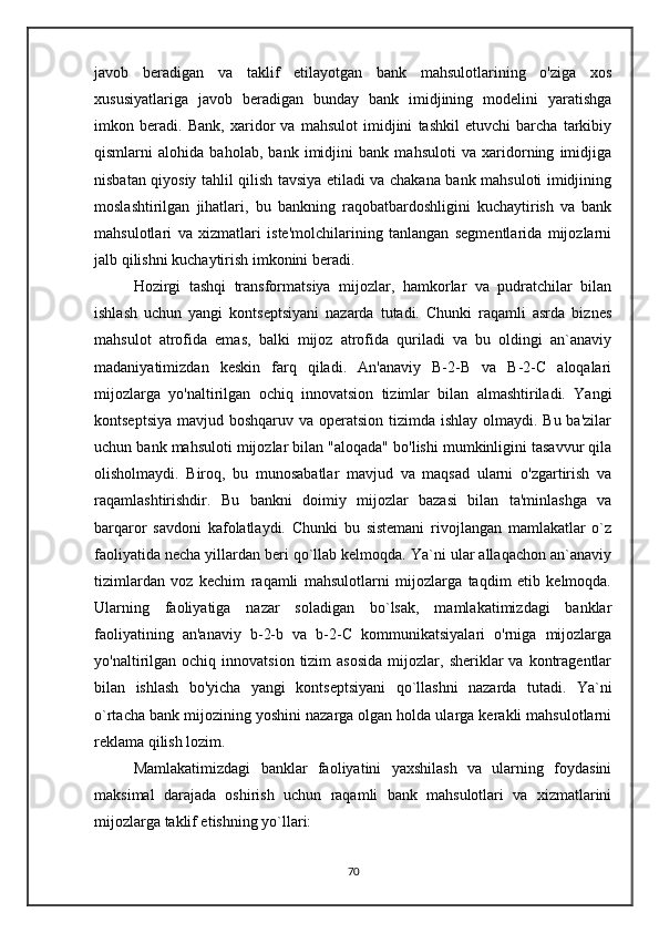 javob   beradigan   va   taklif   etilayotgan   bank   mahsulotlarining   o'ziga   xos
xususiyatlariga   javob   beradigan   bunday   bank   imidjining   modelini   yaratishga
imkon   beradi.   Bank,   xaridor   va   mahsulot   imidjini   tashkil   etuvchi   barcha   tarkibiy
qismlarni   alohida   baholab,   bank   imidjini   bank   mahsuloti   va   xaridorning   imidjiga
nisbatan qiyosiy tahlil qilish tavsiya etiladi va chakana bank mahsuloti imidjining
moslashtirilgan   jihatlari,   bu   bankning   raqobatbardoshligini   kuchaytirish   va   bank
mahsulotlari   va   xizmatlari   iste'molchilarining   tanlangan   segmentlarida   mijozlarni
jalb qilishni kuchaytirish imkonini beradi. 
      Hozirgi   tashqi   transformatsiya   mijozlar,   hamkorlar   va   pudratchilar   bilan
ishlash   uchun   yangi   kontseptsiyani   nazarda   tutadi.   Chunki   raqamli   asrda   biznes
mahsulot   atrofida   emas,   balki   mijoz   atrofida   quriladi   va   bu   oldingi   an`anaviy
madaniyatimizdan   keskin   farq   qiladi.   An'anaviy   B-2-B   va   B-2-C   aloqalari
mijozlarga   yo'naltirilgan   ochiq   innovatsion   tizimlar   bilan   almashtiriladi.   Yangi
kontseptsiya mavjud boshqaruv va operatsion tizimda ishlay olmaydi. Bu ba'zilar
uchun bank mahsuloti mijozlar bilan "aloqada" bo'lishi mumkinligini tasavvur qila
olisholmaydi.   Biroq,   bu   munosabatlar   mavjud   va   maqsad   ularni   o'zgartirish   va
raqamlashtirishdir.   Bu   bankni   doimiy   mijozlar   bazasi   bilan   ta'minlashga   va
barqaror   savdoni   kafolatlaydi.   Chunki   bu   sistemani   rivojlangan   mamlakatlar   o`z
faoliyatida necha yillardan beri qo`llab kelmoqda. Ya`ni ular allaqachon an`anaviy
tizimlardan   voz   kechim   raqamli   mahsulotlarni   mijozlarga   taqdim   etib   kelmoqda.
Ularning   faoliyatiga   nazar   soladigan   bo`lsak,   mamlakatimizdagi   banklar
faoliyatining   an'anaviy   b-2-b   va   b-2-C   kommunikatsiyalari   o'rniga   mijozlarga
yo'naltirilgan   ochiq  innovatsion  tizim   asosida  mijozlar,  sheriklar   va  kontragentlar
bilan   ishlash   bo'yicha   yangi   kontseptsiyani   qo`llashni   nazarda   tutadi.   Ya`ni
o`rtacha bank mijozining yoshini nazarga olgan holda ularga kerakli mahsulotlarni
reklama qilish lozim. 
      Mamlakatimizdagi   banklar   faoliyatini   yaxshilash   va   ularning   foydasini
maksimal   darajada   oshirish   uchun   raqamli   bank   mahsulotlari   va   xizmatlarini
mijozlarga taklif etishning yo`llari:
70 