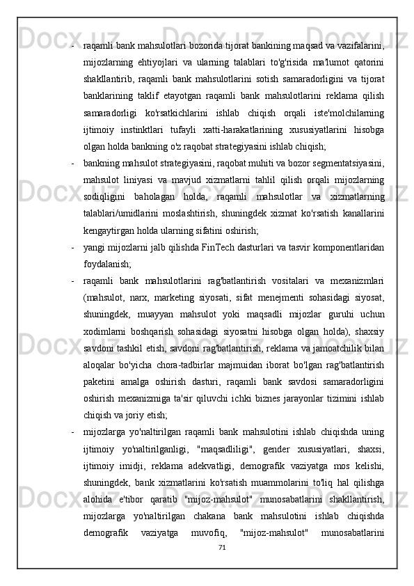 - raqamli bank mahsulotlari bozorida tijorat bankining maqsad va vazifalarini,
mijozlarning   ehtiyojlari   va   ularning   talablari   to'g'risida   ma'lumot   qatorini
shakllantirib,   raqamli   bank   mahsulotlarini   sotish   samaradorligini   va   tijorat
banklarining   taklif   etayotgan   raqamli   bank   mahsulotlarini   reklama   qilish
samaradorligi   ko'rsatkichlarini   ishlab   chiqish   orqali   iste'molchilarning
ijtimoiy   instinktlari   tufayli   xatti-harakatlarining   xususiyatlarini   hisobga
olgan holda bankning o'z raqobat strategiyasini ishlab chiqish;
- bankning mahsulot strategiyasini, raqobat muhiti va bozor segmentatsiyasini,
mahsulot   liniyasi   va   mavjud   xizmatlarni   tahlil   qilish   orqali   mijozlarning
sodiqligini   baholagan   holda,   raqamli   mahsulotlar   va   xizmatlarning
talablari/umidlarini   moslashtirish,   shuningdek   xizmat   ko'rsatish   kanallarini
kengaytirgan holda ularning sifatini oshirish;
- yangi mijozlarni jalb qilishda FinTech dasturlari va tasvir komponentlaridan
foydalanish;
- raqamli   bank   mahsulotlarini   rag'batlantirish   vositalari   va   mexanizmlari
(mahsulot,   narx,   marketing   siyosati,   sifat   menejmenti   sohasidagi   siyosat,
shuningdek,   muayyan   mahsulot   yoki   maqsadli   mijozlar   guruhi   uchun
xodimlarni   boshqarish   sohasidagi   siyosatni   hisobga   olgan   holda),   shaxsiy
savdoni tashkil etish, savdoni rag'batlantirish, reklama va jamoatchilik bilan
aloqalar   bo'yicha   chora-tadbirlar   majmuidan   iborat   bo'lgan   rag'batlantirish
paketini   amalga   oshirish   dasturi,   raqamli   bank   savdosi   samaradorligini
oshirish   mexanizmiga   ta'sir   qiluvchi   ichki   biznes   jarayonlar   tizimini   ishlab
chiqish va joriy etish; 
- mijozlarga   yo'naltirilgan   raqamli   bank   mahsulotini   ishlab   chiqishda   uning
ijtimoiy   yo'naltirilganligi,   "maqsadliligi",   gender   xususiyatlari,   shaxsi,
ijtimoiy   imidji,   reklama   adekvatligi,   demografik   vaziyatga   mos   kelishi,
shuningdek,   bank   xizmatlarini   ko'rsatish   muammolarini   to'liq   hal   qilishga
alohida   e'tibor   qaratib   "mijoz-mahsulot"   munosabatlarini   shakllantirish,
mijozlarga   yo'naltirilgan   chakana   bank   mahsulotini   ishlab   chiqishda
demografik   vaziyatga   muvofiq,   "mijoz-mahsulot"   munosabatlarini
71 