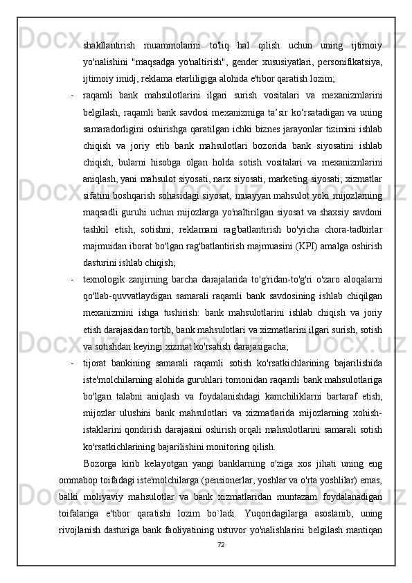shakllantirish   muammolarini   to'liq   hal   qilish   uchun   uning   ijtimoiy
yo'nalishini   "maqsadga   yo'naltirish",   gender   xususiyatlari,   personifikatsiya,
ijtimoiy imidj, reklama etarliligiga alohida e'tibor qaratish lozim;
- raqamli   bank   mahsulotlarini   ilgari   surish   vositalari   va   mexanizmlarini
belgilash,   raqamli   bank   savdosi   mexanizmiga   ta’sir   ko‘rsatadigan   va   uning
samaradorligini oshirishga qaratilgan ichki  biznes jarayonlar tizimini ishlab
chiqish   va   joriy   etib   bank   mahsulotlari   bozorida   bank   siyosatini   ishlab
chiqish,   bularni   hisobga   olgan   holda   sotish   vositalari   va   mexanizmlarini
aniqlash, yani mahsulot siyosati, narx siyosati, marketing siyosati; xizmatlar
sifatini boshqarish sohasidagi  siyosat, muayyan mahsulot yoki mijozlarning
maqsadli   guruhi   uchun  mijozlarga  yo'naltirilgan  siyosat   va shaxsiy   savdoni
tashkil   etish,   sotishni,   reklamani   rag'batlantirish   bo'yicha   chora-tadbirlar
majmuidan iborat bo'lgan rag'batlantirish majmuasini (KPI) amalga oshirish
dasturini ishlab chiqish;
- texnologik   zanjirning   barcha   darajalarida   to'g'ridan-to'g'ri   o'zaro   aloqalarni
qo'llab-quvvatlaydigan   samarali   raqamli   bank   savdosining   ishlab   chiqilgan
mexanizmini   ishga   tushirish:   bank   mahsulotlarini   ishlab   chiqish   va   joriy
etish darajasidan tortib, bank mahsulotlari va xizmatlarini ilgari surish, sotish
va sotishdan keyingi xizmat ko'rsatish darajasigacha;
- tijorat   bankining   samarali   raqamli   sotish   ko'rsatkichlarining   bajarilishida
iste'molchilarning alohida guruhlari tomonidan raqamli bank mahsulotlariga
bo'lgan   talabni   aniqlash   va   foydalanishdagi   kamchiliklarni   bartaraf   etish,
mijozlar   ulushini   bank   mahsulotlari   va   xizmatlarida   mijozlarning   xohish-
istaklarini qondirish darajasini oshirish orqali mahsulotlarini samarali sotish
ko'rsatkichlarining bajarilishini monitoring qilish.
          Bozorga   kirib   kelayotgan   yangi   banklarning   o'ziga   xos   jihati   uning   eng
ommabop toifadagi iste'molchilarga (pensionerlar, yoshlar va o'rta yoshlilar) emas,
balki   moliyaviy   mahsulotlar   va   bank   xizmatlaridan   muntazam   foydalanadigan
toifalariga   e'tibor   qaratishi   lozim   bo`ladi.   Yuqoridagilarga   asoslanib,   uning
rivojlanish dasturiga bank faoliyatining ustuvor yo'nalishlarini belgilash mantiqan
72 