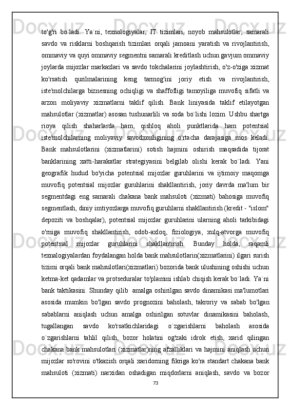 to'g'ri   bo`ladi.   Ya`ni,   texnologiyalar,   IT   tizimlari,   noyob   mahsulotlar,   samarali
savdo   va   risklarni   boshqarish   tizimlari   orqali   jamoani   yaratish   va   rivojlantirish,
ommaviy va quyi ommaviy segmentni samarali kreditlash uchun gavjum ommaviy
joylarda mijozlar  markazlari va savdo tokchalarini  joylashtirish, o'z-o'ziga xizmat
ko'rsatish   qurilmalarining   keng   tarmog'ini   joriy   etish   va   rivojlantirish,
iste'molchilarga   biznesning   ochiqligi   va   shaffofligi   tamoyiliga   muvofiq   sifatli   va
arzon   moliyaviy   xizmatlarni   taklif   qilish.   Bank   liniyasida   taklif   etilayotgan
mahsulotlar  (xizmatlar)  asosan  tushunarlili  va soda  bo`lishi  lozim. Ushbu shartga
rioya   qilish   shaharlarda   ham,   qishloq   aholi   punktlarida   ham   potentsial
iste'molchilarning   moliyaviy   savodxonligining   o'rtacha   darajasiga   mos   keladi.
Bank   mahsulotlarini   (xizmatlarini)   sotish   hajmini   oshirish   maqsadida   tijorat
banklarining   xatti-harakatlar   strategiyasini   belgilab   olishi   kerak   bo`ladi.   Yani
geografik   hudud   bo'yicha   potentsial   mijozlar   guruhlarini   va   ijtimoiy   maqomga
muvofiq   potentsial   mijozlar   guruhlarini   shakllantirish,   joriy   davrda   ma'lum   bir
segmentdagi   eng   samarali   chakana   bank   mahsuloti   (xizmati)   bahosiga   muvofiq
segmentlash, diniy imtiyozlarga muvofiq guruhlarni shakllantirish (kredit - "islom"
depoziti   va   boshqalar),   potentsial   mijozlar   guruhlarini   ularning   aholi   tarkibidagi
o'rniga   muvofiq   shakllantirish,   odob-axloq,   fiziologiya,   xulq-atvorga   muvofiq
potentsial   mijozlar   guruhlarini   shakllantirish.   Bunday   holda,   raqamli
texnalogiyalardan foydalangan holda bank mahsulotlarin(xizmatlarini) ilgari surish
tizimi orqali bank mahsulotlari(xizmatlari) bozorida bank ulushining oshishi uchun
ketma-ket qadamlar va protseduralar to'plamini ishlab chiqish kerak bo`ladi. Ya`ni
bank taktikasini. Shunday qilib   amalga oshirilgan savdo dinamikasi  ma'lumotlari
asosida   mumkin   bo'lgan   savdo   prognozini   baholash,   takroriy   va   sabab   bo'lgan
sabablarni   aniqlash   uchun   amalga   oshirilgan   sotuvlar   dinamikasini   baholash,
tugallangan   savdo   ko'rsatkichlaridagi   o`zgarishlarni   baholash   asosida
o`zgarishlarni   tahlil   qilish,   bozor   holatini   og'zaki   idrok   etish,   xarid   qilingan
chakana  bank   mahsulotlari   (xizmatlar)ning  afzalliklari   va  hajmini   aniqlash   uchun
mijozlar  so'rovini  o'tkazish orqali  xaridorning fikriga ko'ra standart  chakana bank
mahsuloti   (xizmati)   narxidan   oshadigan   miqdorlarni   aniqlash,   savdo   va   bozor
73 