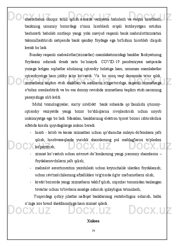 sharoitlarini   chuqur   tahlil   qilish   asosida   vaziyatni   baholash   va   vaqtni   hisoblash,
bankning   umumiy   bozordagi   o'rnini   hisoblash   orqali   kutilayotgan   sotishni
bashoratli   baholab   mutlaqo   yangi   yoki   mavjud   raqamli   bank   mahsulot/xizmatini
takomillashtirish   natijasida   bank   qanday   foydaga   ega   bo'lishini   hisoblab   chiqish
kerak bo`ladi.
    Bunday raqamli mahsulotlar(xizmatlar) mamlakatimizdagi banklar faoliyatining
foydasini   oshiradi   desak   xato   bo`lmaydi.   COVID-19   pandemiyasi   natijasida
yuzaga   kelgan   oqibatlar   aholining   iqtisodiy   holatiga   ham,   umuman   mamlakatlar
iqtisodiyotiga   ham   jiddiy   ta'sir   ko'rsatdi.   Va     bu   uzoq   vaqt   davomida   ta'sir   qildi,
xizmatlarni taqdim etish shakllari va usullarini o'zgartirishga, raqamli xizmatlarga
o'tishni osonlashtirdi va bu esa doimiy ravishda xizmatlarni taqdim etish narxining
pasayishiga olib keldi.
        Mobil   texnologiyalar,   sun'iy   intellekt     bank   sohasida   qo`llanilishi   ijtimoiy-
iqtisodiy   vaziyatda   yangi   bozor   bo'shliqlarini   rivojlantirish   uchun   noyob
imkoniyatga ega bo`ladi. Masalan, banklarning elektron tijorat bozori ishtirokchisi
sifatida kirishi quyidagilarga imkon beradi:
- hisob -  kitob va kassa  xizmatlari  uchun qo'shimcha  onlayn-do'konlarni  jalb
qilish,   hisobvaraqlarda   yuridik   shaxslarning   pul   mablag'larini   to'plashni
ko'paytirish;
- xizmat ko‘rsatish uchun internet-do‘konlarning yangi jismoniy shaxslarini –
foydalanuvchilarni jalb qilish;
- mahsulot   assortimentini   yaxshilash   uchun   keyinchalik   ulardan   foydalanish;
uchun iste'molchilarning afzalliklari to'g'risida ilg'or ma'lumotlarni olish;
- kredit bozorida yangi xizmatlarni taklif qilish, mijozlar tomonidan tanlangan
tovarlar uchun to'lovlarni amalga oshirish qulayligini ta'minlash;
          Yuqoridagi   ijobiy   jihatlar   nafaqat   banklarning   rentabelligini   oshirish,   balki
o‘ziga xos brend shakllanishiga ham xizmat qiladi.
Xulosa
74 