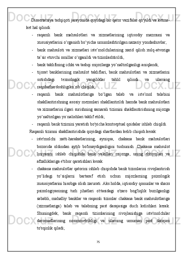       Dissertatsiya tadqiqoti jarayonida quyidagi bir qator vazifalar qo'yildi va ketma-
ket hal qilindi:
- raqamli   bank   mahsulotlari   va   xizmatlarining   iqtisodiy   mazmuni   va
xususiyatlarini o‘rganish bo‘yicha umumlashtirilgan nazariy yondashuvlar; 
- bank   mahsuloti   va   xizmatlari   iste’molchilarining   xarid   qilish   xulq-atvoriga
ta’sir etuvchi omillar o‘rganildi va tizimlashtirildi, 
- bank taklifining ichki va tashqi mijozlarga yo‘naltirilganligi aniqlandi; 
- tijorat   banklarining   mahsulot   takliflari,   bank   mahsulotlari   va   xizmatlarini
sotishdagi   texnologik   yangiliklar   tahlil   qilindi   va   ularning
raqobatbardoshligiko`rib chiqildi;
- raqamli   bank   mahsulotlariga   bo‘lgan   talab   va   iste’mol   talabini
shakllantirishning asosiy mezonlari shakllantirildi hamda bank mahsulotlari
va xizmatlarini ilgari surishning samarali tizimini shakllantirishning mijozga
yo‘naltirilgan yo`nalishlari taklif etildi; 
- raqamli bank tizimini yaratish bo'yicha kontseptual qoidalar ishlab chiqildi.
   Raqamli tizimni shakllantirishda quyidagi shartlardan kelib chiqish kerak:
- iste'molchi   xatti-harakatlarining,   ayniqsa,   chakana   bank   mahsulotlari
bozorida   oldindan   aytib   bo'lmaydiganligini   tushunish.   Chakana   mahsulot
liniyasini   ishlab   chiqishda   bank   vakillari   mijozga,   uning   ehtiyojlari   va
afzalliklariga e'tibor qaratishlari kerak.
- chakana mahsulotlar qatorini ishlab chiqishda bank tizimlarini rivojlantirish
yo‘lidagi   to‘siqlarni   bartaraf   etish   uchun   mijozlarning   psixologik
xususiyatlarini hisobga olish zarurati. Aks holda, iqtisodiy qonunlar va shaxs
psixologiyasining   turli   jihatlari   o'rtasidagi   o'zaro   bog'liqlik   buzilganligi
sababli,   mahalliy   banklar   va   raqamli   tizimlar   chakana   bank   mahsulotlariga
(xizmatlariga)   talab   va   talabning   past   darajasiga   duch   kelishlari   kerak.
Shuningdek,   bank   raqamli   tizimlarining   rivojlanishiga   iste'molchilar
daromadlarining   nosimmetrikligi   va   ularning   umuman   past   darajasi
to'sqinlik qiladi;
75 