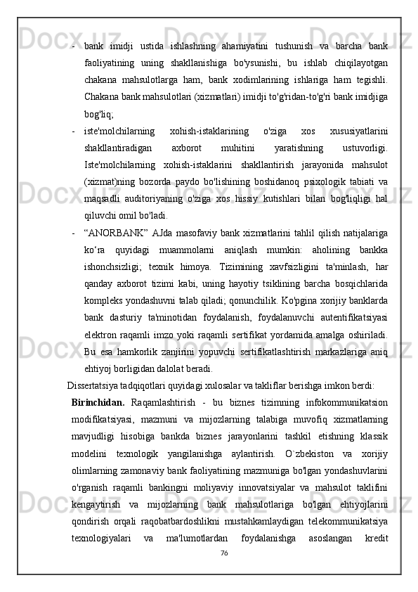 - bank   imidji   ustida   ishlashning   ahamiyatini   tushunish   va   barcha   bank
faoliyatining   uning   shakllanishiga   bo'ysunishi,   bu   ishlab   chiqilayotgan
chakana   mahsulotlarga   ham,   bank   xodimlarining   ishlariga   ham   tegishli.
Chakana bank mahsulotlari (xizmatlari) imidji to'g'ridan-to'g'ri bank imidjiga
bog'liq;
- iste'molchilarning   xohish-istaklarining   o'ziga   xos   xususiyatlarini
shakllantiradigan   axborot   muhitini   yaratishning   ustuvorligi.
Iste'molchilarning   xohish-istaklarini   shakllantirish   jarayonida   mahsulot
(xizmat)ning   bozorda   paydo   bo'lishining   boshidanoq   psixologik   tabiati   va
maqsadli   auditoriyaning   o'ziga   xos   hissiy   kutishlari   bilan   bog'liqligi   hal
qiluvchi omil bo'ladi.
- “ANORBANK”   AJda   masofaviy   bank   xizmatlarini   tahlil   qilish   natijalariga
ko‘ra   quyidagi   muammolarni   aniqlash   mumkin:   aholining   bankka
ishonchsizligi;   texnik   himoya.   Tizimining   xavfsizligini   ta'minlash,   har
qanday   axborot   tizimi   kabi,   uning   hayotiy   tsiklining   barcha   bosqichlarida
kompleks yondashuvni talab qiladi; qonunchilik. Ko'pgina xorijiy banklarda
bank   dasturiy   ta'minotidan   foydalanish,   foydalanuvchi   autentifikatsiyasi
elektron   raqamli   imzo   yoki   raqamli   sertifikat   yordamida   amalga   oshiriladi.
Bu   esa   hamkorlik   zanjirini   yopuvchi   sertifikatlashtirish   markazlariga   aniq
ehtiyoj borligidan dalolat beradi.
   Dissertatsiya tadqiqotlari quyidagi xulosalar va takliflar berishga imkon berdi:
Birinchidan.   Raqamlashtirish   -   bu   biznes   tizimning   infokommunikatsion
modifikatsiyasi,   mazmuni   va   mijozlarning   talabiga   muvofiq   xizmatlarning
mavjudligi   hisobiga   bankda   biznes   jarayonlarini   tashkil   etishning   klassik
modelini   texnologik   yangilanishga   aylantirish.   O`zbekiston   va   xorijiy
olimlarning zamonaviy bank faoliyatining mazmuniga bo'lgan yondashuvlarini
o'rganish   raqamli   bankingni   moliyaviy   innovatsiyalar   va   mahsulot   taklifini
kengaytirish   va   mijozlarning   bank   mahsulotlariga   bo'lgan   ehtiyojlarini
qondirish   orqali   raqobatbardoshlikni   mustahkamlaydigan   telekommunikatsiya
texnologiyalari   va   ma'lumotlardan   foydalanishga   asoslangan   kredit
76 