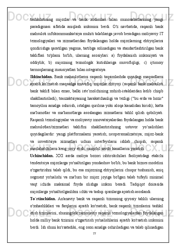 tashkilotining   mijozlar   va   bank   xodimlari   bilan   munosabatlarining   yangi
paradigmasi   sifatida   aniqlash   imkonini   berdi.   O'z   navbatida,   raqamli   bank
mahsuloti infokommunikatsiya muhiti talablariga javob beradigan moliyaviy IT
texnologiyalari   va   xizmatlaridan   foydalangan   holda   mijozlarning   ehtiyojlarini
qondirishga qaratilgan yagona, tartibga solinadigan va standartlashtirilgan bank
takliflari   to'plami   bo'lib,   ularning   asosiylari:   a)   foydalanish   imkoniyati   va
oddiylik;   b)   mijozning   texnologik   kutishlariga   muvofiqligi;   c)   ijtimoiy
tarmoqlarning xususiyatlari bilan integratsiya.
Ikkinchidan.   Bank   mahsulotlarini   raqamli   taqsimlashda   quyidagi   maqsadlarni
ajratib ko‘rsatish maqsadga muvofiq: mijozlar ehtiyoji (raqamli bank mahsuloti
bank   taklifi   bilan   emas,   balki   iste’molchining   xohish-istaklaridan   kelib   chiqib
shakllantiriladi); tranzaktsiyaning harakatchanligi va tezligi ("bu erda va hozir"
tamoyilini amalga oshirish, istalgan qurilma yoki aloqa kanalidan kirish); katta
ma'lumotlar   va   ma'lumotlarga   asoslangan   xizmatlarni   tahlil   qilish   qobiliyati.
Raqamli texnologiyalar va moliyaviy innovatsiyalardan foydalangan holda bank
mahsulotlari/xizmatlari   taklifini   shakllantirishning   ustuvor   yo‘nalishlari
quyidagilardir:   yangi   platformalarni   yaratish;   neopersonalizatsiya;   mijoz-bank
va   investitsiya   xizmatlari   uchun   interfeyslarni   ishlab   chiqish;   raqamli
maslahatchilarni keng joriy etish; muqobil savdo kanallarini yaratish.
Uchinchidan.   XXI   asrda   moliya   bozori   ishtirokchilari   faoliyatidagi   etakchi
tendentsiya mijozlarga yo'naltirilgan yondashuv bo'lib, bu bank biznes modelini
o'zgartirishni  talab qildi, bu esa mijozning ehtiyojlarini chuqur tushunish,  aniq
segment   yo'nalishi   va   ma'lum   bir   mijoz   joyiga   bo'lgan   talab   tufayli   minimal
vaqt   ichida   maksimal   foyda   olishga   imkon   beradi.   Tadqiqot   doirasida
mijozlarga yo'naltirilganlikni ichki va tashqi qismlarga ajratish asoslandi.
To`rtinchidan.   An'anaviy   bank   va   raqamli   tizimning   qiyosiy   tahlili   ularning
o'xshashliklari   va   farqlarini   ajratib   ko'rsatish,   bank   raqamli   tizimlarini   tashkil
etish tizimlarini, shuningdek zamonaviy raqamli texnologiyalardan foydalangan
holda milliy bank tizimini o'zgartirish yo'nalishlarini ajratib ko'rsatish imkonini
berdi. Ish shuni ko'rsatadiki, eng oson amalga oshiriladigan va talab qilinadigan
77 