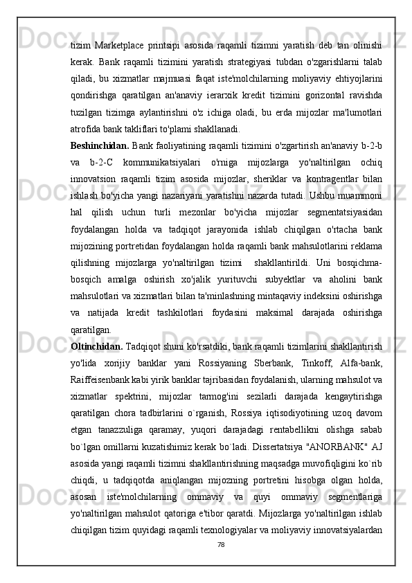 tizim   Marketplace   printsipi   asosida   raqamli   tizimni   yaratish   deb   tan   olinishi
kerak.   Bank   raqamli   tizimini   yaratish   strategiyasi   tubdan   o'zgarishlarni   talab
qiladi,   bu   xizmatlar   majmuasi   faqat   iste'molchilarning   moliyaviy   ehtiyojlarini
qondirishga   qaratilgan   an'anaviy   ierarxik   kredit   tizimini   gorizontal   ravishda
tuzilgan   tizimga   aylantirishni   o'z   ichiga   oladi,   bu   erda   mijozlar   ma'lumotlari
atrofida bank takliflari to'plami shakllanadi.
Beshinchidan.   Bank faoliyatining raqamli tizimini o'zgartirish an'anaviy b-2-b
va   b-2-C   kommunikatsiyalari   o'rniga   mijozlarga   yo'naltirilgan   ochiq
innovatsion   raqamli   tizim   asosida   mijozlar,   sheriklar   va   kontragentlar   bilan
ishlash   bo'yicha   yangi   nazariyani   yaratishni   nazarda   tutadi.   Ushbu   muammoni
hal   qilish   uchun   turli   mezonlar   bo'yicha   mijozlar   segmentatsiyasidan
foydalangan   holda   va   tadqiqot   jarayonida   ishlab   chiqilgan   o'rtacha   bank
mijozining portretidan foydalangan holda raqamli bank mahsulotlarini reklama
qilishning   mijozlarga   yo'naltirilgan   tizimi     shakllantirildi.   Uni   bosqichma-
bosqich   amalga   oshirish   xo'jalik   yurituvchi   subyektlar   va   aholini   bank
mahsulotlari va xizmatlari bilan ta'minlashning mintaqaviy indeksini oshirishga
va   natijada   kredit   tashkilotlari   foydasini   maksimal   darajada   oshirishga
qaratilgan.
Oltinchidan.  Tadqiqot shuni ko'rsatdiki, bank raqamli tizimlarini shakllantirish
yo'lida   xorijiy   banklar   yani   Rossiyaning   Sberbank,   Tinkoff,   Alfa-bank,
Raiffeisenbank kabi yirik banklar tajribasidan foydalanish, ularning mahsulot va
xizmatlar   spektrini,   mijozlar   tarmog'ini   sezilarli   darajada   kengaytirishga
qaratilgan   chora   tadbirlarini   o`rganish,   Rossiya   iqtisodiyotining   uzoq   davom
etgan   tanazzuliga   qaramay,   yuqori   darajadagi   rentabellikni   olishga   sabab
bo`lgan omillarni kuzatishimiz kerak bo`ladi. Dissertatsiya "ANORBANK" AJ
asosida yangi raqamli tizimni shakllantirishning maqsadga muvofiqligini ko`rib
chiqdi,   u   tadqiqotda   aniqlangan   mijozning   portretini   hisobga   olgan   holda,
asosan   iste'molchilarning   ommaviy   va   quyi   ommaviy   segmentlariga
yo'naltirilgan mahsulot qatoriga e'tibor qaratdi. Mijozlarga yo'naltirilgan ishlab
chiqilgan tizim quyidagi raqamli texnologiyalar va moliyaviy innovatsiyalardan
78 