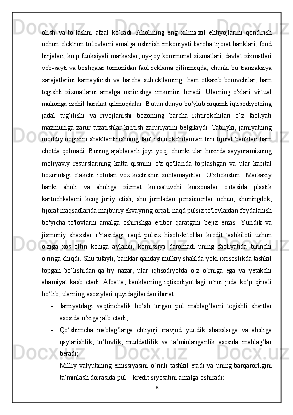 olish   va   to‘lashni   afzal   ko‘radi.   Aholining   eng   xilma-xil   ehtiyojlarini   qondirish
uchun elektron to'lovlarni amalga oshirish imkoniyati barcha tijorat banklari, fond
birjalari, ko'p funksiyali markazlar, uy-joy kommunal xizmatlari, davlat xizmatlari
veb-sayti va boshqalar tomonidan faol reklama qilinmoqda, chunki bu tranzaksiya
xarajatlarini   kamaytirish   va   barcha   sub'ektlarning:   ham   etkazib   beruvchilar,   ham
tegishli   xizmatlarni   amalga   oshirishga   imkonini   beradi.   Ularning   o'zlari   virtual
makonga izchil harakat qilmoqdalar. Butun dunyo bo‘ylab raqamli iqtisodiyotning
jadal   tug‘ilishi   va   rivojlanishi   bozorning   barcha   ishtirokchilari   o‘z   faoliyati
mazmuniga zarur tuzatishlar  kiritish zaruriyatini belgilaydi. Tabiiyki, jamiyatning
moddiy negizini shakllantirishning faol ishtirokchilaridan biri tijorat banklari ham
chetda qolmadi. Buning ajablanarli joyi yo'q, chunki ular hozirda sayyoramizning
moliyaviy   resurslarining   katta   qismini   o'z   qo'llarida   to'plashgan   va   ular   kapital
bozoridagi   etakchi   rolidan   voz   kechishni   xohlamaydilar.   O`zbekiston     Markaziy
banki   aholi   va   aholiga   xizmat   ko'rsatuvchi   korxonalar   o'rtasida   plastik
kartochkalarni   keng   joriy   etish,   shu   jumladan   pensionerlar   uchun,   shuningdek,
tijorat maqsadlarida majburiy ekvayring orqali naqd pulsiz to'lovlardan foydalanish
bo'yicha   to'lovlarni   amalga   oshirishga   e'tibor   qaratgani   bejiz   emas.   Yuridik   va
jismoniy   shaxslar   o'rtasidagi   naqd   pulsiz   hisob-kitoblar   kredit   tashkiloti   uchun
o'ziga   xos   oltin   koniga   aylandi,   komissiya   daromadi   uning   faoliyatida   birinchi
o'ringa chiqdi. Shu tufayli, banklar qanday mulkiy shaklda yoki ixtisoslikda tashkil
topgan   bo‘lishidan   qa’tiy   nazar,   ular   iqtisodiyotda   o`z   o`rniga   ega   va   yetakchi
ahamiyat   kasb   etadi.   Albatta,   banklarning   iqtisodiyotdagi   o`rni   juda   ko‘p   qirrali
bo‘lib, ularning asosiylari quyidagilardan iborat:
- Jamiyatdagi   vaqtinchalik   bo‘sh   turgan   pul   mablag‘larni   tegishli   shartlar
asosida o‘ziga jalb etadi; 
- Qo‘shimcha   mablag‘larga   ehtiyoji   mavjud   yuridik   shaxslarga   va   aholiga
qaytarishlik,   to‘lovlik,   muddatlilik   va   ta’minlanganlik   asosida   mablag‘lar
beradi; 
- Milliy  valyutaning  emissiyasini  o`rinli  tashkil   etadi   va  uning  barqarorligini
ta’minlash doirasida pul – kredit siyosatini amalga oshiradi; 
8 