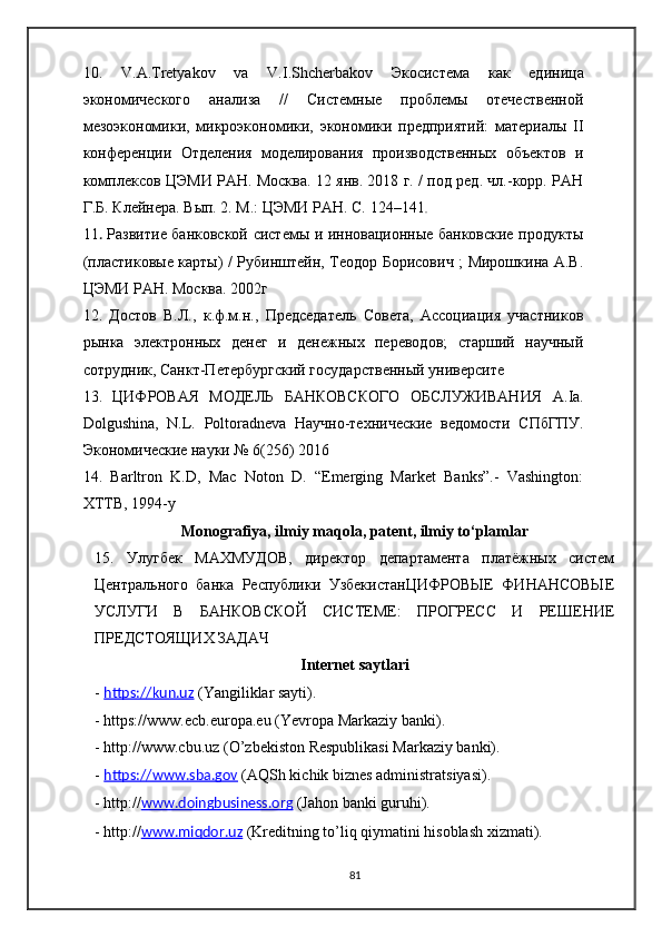 10.   V . A . Tretyakov   va   V . I . Shcherbakov   Экосистема   как   единица
экономического   анализа   //   Системные   проблемы   отечественной
мезоэкономики,   микроэкономики,   экономики   предприятий:   материалы   II
конференции   Отделения   моделирования   производственных   объектов   и
комплексов ЦЭМИ РАН. Москва. 12 янв. 2018 г. / под ред. чл.-корр. РАН
Г.Б. Клейнера. Вып. 2. М.: ЦЭМИ РАН. С.   124–141 .
11 .   Развитие банковской системы и инновационные банковские продукты
(пластиковые карты) / Рубинштейн, Теодор Борисович ; Мирошкина А.В.
ЦЭМИ РАН. Москва. 2002г
12.   Достов   В.Л.,   к.ф.м.н.,   Председатель   Совета,   Ассоциация   участников
рынка   электронных   денег   и   денежных   переводов;   старший   научный
сотрудник, Санкт-Петербургский государственный университе
13.   ЦИФРОВАЯ   МОДЕЛЬ   БАНКОВСКОГО   ОБСЛУЖИВАНИЯ   A . Ia .
Dolgushina ,   N . L .   Poltoradneva   Научно-технические   ведомости   СПбГПУ.
Экономические науки № 6(256) 2016
14.   Barltron   K.D,   Mac   Noton   D.   “Emerging   Market   Banks”.-   Vashington:
XTTB, 1994-y
Monografiya, ilmiy maqola, patent, ilmiy to‘plamlar
15.   Улугбек   МАХМУДОВ,   директор   департамента   платёжных   систем
Центрального   банка   Республики   УзбекистанЦИФРОВЫЕ   ФИНАНСОВЫЕ
УСЛУГИ   В   БАНКОВСКОЙ   СИСТЕМЕ:   ПРОГРЕСС   И   РЕШЕНИЕ
ПРЕДСТОЯЩИХ ЗАДАЧ
Internet saytlari
-  https://kun.uz  (Yangiliklar sayti).
-  https://www.ecb.europa.eu  (Yevropa Markaziy banki).
-  http://www.cbu.uz  (O’zbekiston Respublikasi Markaziy banki).
-  https://www.sba.gov  (AQSh kichik biznes administratsiyasi).
-  http:// www.doingbusiness.org  (Jahon banki guruhi).
-  http:// www.miqdor.uz  (Kreditning to’liq qiymatini hisoblash xizmati).
81 