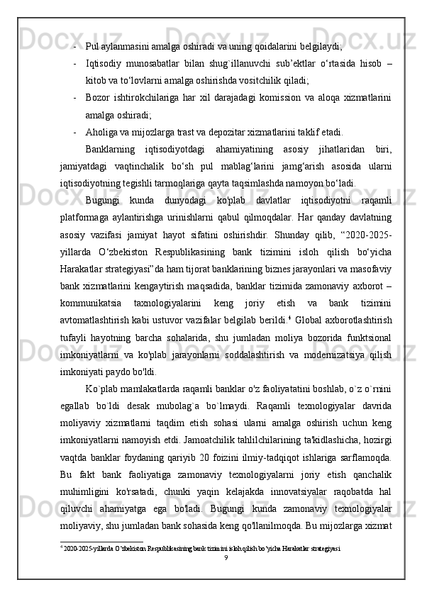 - Pul aylanmasini amalga oshiradi va uning qoidalarini belgilaydi; 
- Iqtisodiy   munosabatlar   bilan   shug`illanuvchi   sub’ektlar   o‘rtasida   hisob   –
kitob va to‘lovlarni amalga oshirishda vositchilik qiladi; 
- Bozor   ishtirokchilariga   har   xil   darajadagi   komission   va   aloqa   xizmatlarini
amalga oshiradi; 
- Aholiga va mijozlarga trast va depozitar xizmatlarini taklif etadi. 
     Banklarning   iqtisodiyotdagi   ahamiyatining   asosiy   jihatlaridan   biri,
jamiyatdagi   vaqtinchalik   bo‘sh   pul   mablag‘larini   jamg‘arish   asosida   ularni
iqtisodiyotning tegishli tarmoqlariga qayta taqsimlashda namoyon bo‘ladi.
      Bugungi   kunda   dunyodagi   ko'plab   davlatlar   iqtisodiyotni   raqamli
platformaga   aylantirishga   urinishlarni   qabul   qilmoqdalar.   Har   qanday   davlatning
asosiy   vazifasi   jamiyat   hayot   sifatini   oshirishdir.   Shunday   qilib,   “2020-2025-
yillarda   O‘zbekiston   Respublikasining   bank   tizimini   isloh   qilish   bo‘yicha
Harakatlar strategiyasi”da ham tijorat banklarining biznes jarayonlari va masofaviy
bank   xizmatlarini   kengaytirish   maqsadida,   banklar   tizimida   zamonaviy   axborot   –
kommunikatsia   taxnologiyalarini   keng   joriy   etish   va   bank   tizimini
avtomatlashtirish  kabi  ustuvor   vazifalar  belgilab  berildi. 4
  Global   axborotlashtirish
tufayli   hayotning   barcha   sohalarida,   shu   jumladan   moliya   bozorida   funktsional
imkoniyatlarni   va   ko'plab   jarayonlarni   soddalashtirish   va   modernizatsiya   qilish
imkoniyati paydo bo'ldi.
      Ko`plab mamlakatlarda raqamli banklar o'z faoliyatatini boshlab, o`z o`rnini
egallab   bo`ldi   desak   mubolag`a   bo`lmaydi.   Raqamli   texnologiyalar   davrida
moliyaviy   xizmatlarni   taqdim   etish   sohasi   ularni   amalga   oshirish   uchun   keng
imkoniyatlarni namoyish etdi. Jamoatchilik tahlilchilarining ta'kidlashicha, hozirgi
vaqtda   banklar   foydaning   qariyib  20   foizini   ilmiy-tadqiqot   ishlariga   sarflamoqda.
Bu   fakt   bank   faoliyatiga   zamonaviy   texnologiyalarni   joriy   etish   qanchalik
muhimligini   ko'rsatadi,   chunki   yaqin   kelajakda   innovatsiyalar   raqobatda   hal
qiluvchi   ahamiyatga   ega   bo'ladi.   Bugungi   kunda   zamonaviy   texnologiyalar
moliyaviy, shu jumladan bank sohasida keng qo'llanilmoqda. Bu mijozlarga xizmat
4
  2020-2025-yillarda O‘zbekiston Respublikasining bank tizimini isloh qilish bo‘yicha Harakatlar strategiyasi
9 