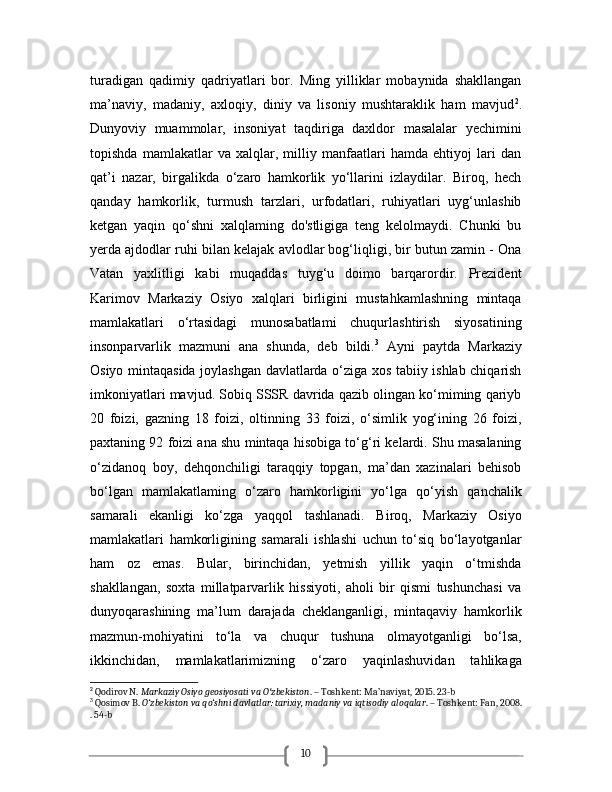 10turadigan   qadimiy   qadriyatlari   bor.   Ming   yilliklar   mobaynida   shakllangan
ma’naviy,   madaniy,   axloqiy,   diniy   va   lisoniy   mushtaraklik   ham   mavjud 2
.
Dunyoviy   muammolar,   insoniyat   taqdiriga   daxldor   masalalar   yechimini
topishda   mamlakatlar   va   xalqlar,   milliy   manfaatlari   hamda   ehtiyoj   lari   dan
qat’i   nazar,   birgalikda   o‘zaro   hamkorlik   yo‘llarini   izlaydilar.   Biroq,   hech
qanday   hamkorlik,   turmush   tarzlari,   urfodatlari,   ruhiyatlari   uyg‘unlashib
ketgan   yaqin   qo‘shni   xalqlaming   do'stligiga   teng   kelolmaydi.   Chunki   bu
yerda ajdodlar ruhi bilan kelajak avlodlar bog‘liqligi, bir butun zamin - Ona
Vatan   yaxlitligi   kabi   muqaddas   tuyg‘u   doimo   barqarordir.   Prezident
Karimov   Markaziy   Osiyo   xalqlari   birligini   mustahkamlashning   mintaqa
mamlakatlari   o‘rtasidagi   munosabatlami   chuqurlashtirish   siyosatining
insonparvarlik   mazmuni   ana   shunda,   deb   bildi. 3
  Ayni   paytda   Markaziy
Osiyo mintaqasida joylashgan davlatlarda o‘ziga xos tabiiy ishlab chiqarish
imkoniyatlari mavjud. Sobiq SSSR davrida qazib olingan ko‘miming qariyb
20   foizi,   gazning   18   foizi,   oltinning   33   foizi,   o‘simlik   yog‘ining   26   foizi,
paxtaning 92 foizi ana shu mintaqa hisobiga to‘g‘ri kelardi. Shu masalaning
o‘zidanoq   boy,   dehqonchiligi   taraqqiy   topgan,   ma’dan   xazinalari   behisob
bo‘lgan   mamlakatlaming   o‘zaro   hamkorligini   yo‘lga   qo‘yish   qanchalik
samarali   ekanligi   ko‘zga   yaqqol   tashlanadi.   Biroq,   Markaziy   Osiyo
mamlakatlari   hamkorligining   samarali   ishlashi   uchun   to‘siq   bo‘layotganlar
ham   oz   emas.   Bular,   birinchidan,   yetmish   yillik   yaqin   o‘tmishda
shakllangan,   soxta   millatparvarlik   hissiyoti,   aholi   bir   qismi   tushunchasi   va
dunyoqarashining   ma’lum   darajada   cheklanganligi,   mintaqaviy   hamkorlik
mazmun-mohiyatini   to‘la   va   chuqur   tushuna   olmayotganligi   bo‘lsa,
ikkinchidan,   mamlakatlarimizning   o‘zaro   yaqinlashuvidan   tahlikaga
2
 Qodirov N.  Markaziy Osiyo geosiyosati va O zbekistonʻ . – Toshkent: Ma’naviyat, 2015. 23-b
3
 Qosimov B.  O‘zbekiston va qo‘shni davlatlar: tarixiy, madaniy va iqtisodiy aloqalar . – Toshkent: Fan, 2008.
. 54-b 