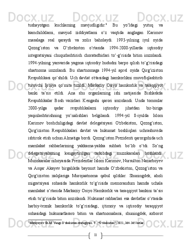 11tushayotgan   kuchlaming   mavjudligidir. 4
  Bu   yo‘ldagi   yutuq   va
kamchiliklami,   mavjud   ziddiyatlami   o‘z   vaqtida   anglagan   Karimov
masalaga   real   qaraydi   va   xolis   baholaydi.   1993-yilning   iyul   oyida
Qozog‘iston   va   O‘zbekiston   o‘rtasida   1994-2000-yillarda   iqtisodiy
integratsiyani   chuqurlashtirish   choratadbirlari   to‘-g‘risida   bitim   imzolandi.
1994-yilning   yanvarida   yagona   iqtisodiy   hududni   barpo   qilish   to‘g‘risidagi
shartnoma   imzolandi.   Bu   shartnomaga   1994-yil   aprel   oyida   Qirg‘iziston
Respublikasi  qo‘shildi. Uch davlat  o'rtasidagi  hamkorlikni muvofiqlashtirib
turuvchi   Ijroiya   qo‘mita   tuzildi,   Markaziy   Osiyo   hamkorlik   va   taraqqiyot
banki   ta’sis   etildi.   Ana   shu   organlaming   ishi   natijasida   Bishkekda
Respublikalar   Bosh   vazirlari   Kengashi   qarori   imzolandi.   Unda   tomonlar
2000-yilga   qadar   respublikalami   iqtisodiy   jihatdan   bir-biriga
yaqinlashtirishning   yo‘nalishlari   belgilandi.   1994-yil   8-iyulda   Islom
Karimov   boshchiligidagi   davlat   delegatsiyasi   O'zbekiston,   Qozog‘iston,
Qirg‘iziston   Respublikalari   davlat   va   hukumat   boshliqlari   uchrashuvida
ishtirok etish uchun Almatiga bordi. Qozog‘iston Prezidenti qarorgohida uch
mamlakat   rahbarlarining   yakkama-yakka   suhbati   bo‘lib   o‘tdi.   So‘ng
delegatsiyalaming   kengaytirilgan   tarkibdagi   muzokaralari   boshlandi.
Muzokaralar nihoyasida Prezidentlar Islom Karimov, Nursulton Nazarboyev
va   Asqar   Akayev   birgalikda   bayonot   hamda   O‘zbekiston,   Qozog‘iston   va
Qirg‘iziston   xalqlariga   Murojaatnoma   qabul   qildilar.   Shuningdek,   aholi
migratsiyasi   sohasida   hamkorlik   to‘g‘risida   memorandum   hamda   uchala
mamlakat o‘rtasida Markaziy Osiyo Hamkorlik va taraqqiyot  bankini  ta’sis
etish to‘g‘risida bitim imzolandi. Hukumat rahbarlari esa davlatlar o‘rtasida
harbiy-texnik   hamkorlik   to‘g‘risidagi,   ijtimoiy   va   iqtisodiy   taraqqiyot
sohasidagi   hukumatlararo   bitim   va   shartnomalami,   shuningdek,   axborot
4
  Mirziyoyev Sh.M. Yangi O zbekiston strategiyasi. T., “O zbekiston”, 2021, 364-365-betlar.ʻ ʻ 