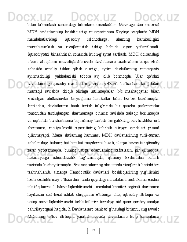 12bilan   ta’minlash   sohasidagi   bitimlami   imzoladilar.   Mavzuga   doir   material
MDH   davlatlarining   boshliqiariga   murojaatnoma   Keyingi   vaqtlarda   MDH
mamlakatlaridagi   iqtisodiy   islohotlarga,   ulaming   hamkorligini
mustahkamlash   va   rivojlantirish   ishiga   behuda   ziyon   yetkazilmadi.
Iqtisodiyotni   birlashtirish   sohasida   kuch-g‘ayrat   sarflash,   MDH   doirasidagi
o‘zaro   aloqalami   muvofiqlashtiruvchi   davlatlararo   tuzilmalami   barpo   etish
sohasida   amaliy   ishlar   qilish   o‘miga,   ayrim   davlatlaming   mintaqaviy
ayirmachiligi,   yakkalanishi   tobora   avj   olib   bormoqda.   Ular   qo‘shni
davlatlaming   iqtisodiy   manfaatlariga   ziyon   yetkazib   bo‘lsa   ham   tanglikdan
mustaqil   ravishda   chiqib   olishga   intilmoqdalar.   Ne   mashaqqatlar   bilan
erishilgan   ahdlashuvlar   biryoqlama   harakatlar   bilan   tez-tez   buzilmoqda.
Jumladan,   davlatlararo   bank   tuzish   to‘g‘risida   bir   qancha   parlamentlar
tomonidan   tasdiqlangan   shartnomaga   o'rinsiz   ravishda   xalaqit   berilmoqda
va   oqibatda   bu   shartnoma   bajarilmay   turibdi.   Birgalikdagi   xavfsizlikka   oid
shartnoma,   moliya-kredit   siyosatining   kelishib   olingan   qoidalari   pisand
qilinmayapti.   Mana   shulaming   hammasi   MDH   davlatlarining   turli-tuman
sohalaridagi  bahamjihat  harakat  maydonini  buzib,  ularga  bevosita   iqtisodiy
zarar   yetkazmoqda,   buning   ustiga   odamlaming   xafsalasini   pir   qilmoqda,
hokimiyatga   ishonchsizlik   tug‘dirmoqda,   ijtimoiy   keskinlikni   xatarli
ravishda kuchaytirmoqda. Biz voqealaming shu tarzda rivojlanib borishidan
tashvishlanib,   sizlarga   Hamdo'stlik   davlatlari   boshliqlarining   yig‘ilishini
hech kechiktirmay o‘tkazishni, unda quyidagi masalalami muhokama etishni
taklif qilamiz: 1. Muvofiqlashtiruvchi - maslahat komiteti tegishli shartnoma
loyihasini   uzil-kesil   ishlab   chiqqanini   e’tiborga   olib,   iqtisodiy   ittifoqni   va
uning muvofiqlashtiruvchi  tashkilotlarini  tuzishga oid qaror qanday amalga
oshirilayotgani haqida; 2. Davlatlararo bank to‘g‘risidagi bitimni, eng avvalo
MDHning   to‘lov   ittifoqini   yaratish   asosida   davlatlararo   ko‘p   tomonlama 