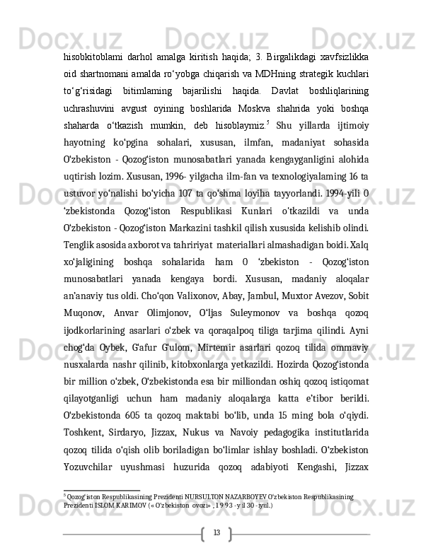 13hisobkitoblami   darhol   amalga   kiritish   haqida;   3.   Birgalikdagi   xavfsizlikka
oid shartnomani amalda ro‘yobga chiqarish va MDHning strategik kuchlari
to‘g‘risidagi   bitimlaming   bajarilishi   haqida.   Davlat   boshliqlarining
uchrashuvini   avgust   oyining   boshlarida   Moskva   shahrida   yoki   boshqa
shaharda   o‘tkazish   mumkin,   deb   hisoblaymiz. 5
  Shu   yillarda   ijtimoiy
hayotning   ko‘pgina   sohalari,   xususan,   ilmfan,   madaniyat   sohasida
O‘zbekiston   -   Qozog‘iston   munosabatlari   yanada   kengayganligini   alohida
uqtirish lozim. Xususan, 1996- yilgacha ilm-fan va texnologiyalaming 16 ta
ustuvor   yo‘nalishi   bo‘yicha   107   ta   qo‘shma   loyiha   tayyorlandi.   1994-yili   0
‘zbekistonda   Qozog‘iston   Respublikasi   Kunlari   o'tkazildi   va   unda
O‘zbekiston - Qozog‘iston Markazini tashkil qilish xususida kelishib olindi.
Tenglik asosida axborot va tahririyat  materiallari almashadigan boidi. Xalq
xo‘jaligining   boshqa   sohalarida   ham   0   ‘zbekiston   -   Qozog‘iston
munosabatlari   yanada   kengaya   bordi.   Xususan,   madaniy   aloqalar
an’anaviy tus oldi. Cho‘qon Valixonov, Abay, Jambul, Muxtor Avezov, Sobit
Muqonov,   Anvar   Olimjonov,   O‘ljas   Suleymonov   va   boshqa   qozoq
ijodkorlarining   asarlari   o‘zbek   va   qoraqalpoq   tiliga   tarjima   qilindi.   Ayni
chog‘da   Oybek,   G‘afur   G‘ulom,   Mirtemir   asarlari   qozoq   tilida   ommaviy
nusxalarda   nashr   qilinib,   kitobxonlarga   yetkazildi.   Hozirda   Qozog‘istonda
bir million o‘zbek, O‘zbekistonda esa bir milliondan oshiq qozoq istiqomat
qilayotganligi   uchun   ham   madaniy   aloqalarga   katta   e’tibor   berildi.
O‘zbekistonda   605   ta   qozoq   maktabi   bo‘lib,   unda   15   ming   bola   o‘qiydi.
Toshkent,   Sirdaryo,   Jizzax,   Nukus   va   Navoiy   pedagogika   institutlarida
qozoq   tilida   o‘qish   olib   boriladigan   bo‘limlar   ishlay   boshladi.   O‘zbekiston
Yozuvchilar   uyushmasi   huzurida   qozoq   adabiyoti   Kengashi,   Jizzax
5
 Qozog‘iston Respublikasining Prezidenti NURSULTON NAZARBOYEV O‘zbekiston Respublikasining 
Prezidenti ISLOM KARIMOV (« O'zbekiston  ovozi» , 1 9 9 3 -y il 30 -iyul.)