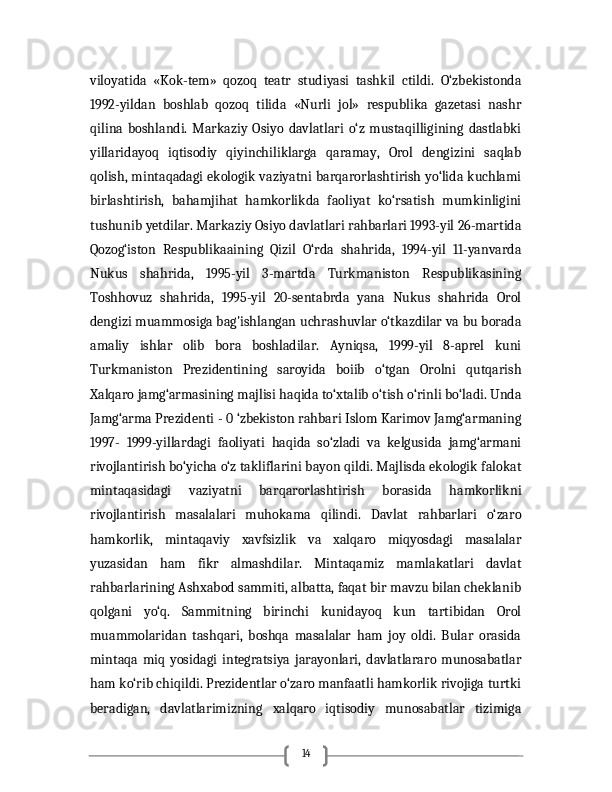 14viloyatida   «Kok-tem»   qozoq   teatr   studiyasi   tashkil   ctildi.   O‘zbekistonda
1992-yildan   boshlab   qozoq   tilida   «Nurli   jol»   respublika   gazetasi   nashr
qilina   boshlandi.   Markaziy   Osiyo   davlatlari   o‘z   mustaqilligining   dastlabki
yillaridayoq   iqtisodiy   qiyinchiliklarga   qaramay,   Orol   dengizini   saqlab
qolish, mintaqadagi ekologik vaziyatni barqarorlashtirish yo‘lida kuchlami
birlashtirish,   bahamjihat   hamkorlikda   faoliyat   ko‘rsatish   mumkinligini
tushunib yetdilar. Markaziy Osiyo davlatlari rahbarlari 1993-yil 26-martida
Qozog‘iston   Respublikaaining   Qizil   O‘rda   shahrida,   1994-yil   11-yanvarda
Nukus   shahrida,   1995-yil   3-martda   Turkmaniston   Respublikasining
Toshhovuz   shahrida,   1995-yil   20-sentabrda   yana   Nukus   shahrida   Orol
dengizi muammosiga bag'ishlangan uchrashuvlar o‘tkazdilar va bu borada
amaliy   ishlar   olib   bora   boshladilar.   Ayniqsa,   1999-yil   8-aprel   kuni
Turkmaniston   Prezidentining   saroyida   boiib   o‘tgan   Orolni   qutqarish
Xalqaro jamg‘armasining majlisi haqida to‘xtalib o‘tish o‘rinli bo‘ladi. Unda
Jamg‘arma Prezidenti - 0 ‘zbekiston rahbari Islom Karimov Jamg‘armaning
1997-   1999-yillardagi   faoliyati   haqida   so‘zladi   va   kelgusida   jamg‘armani
rivojlantirish bo‘yicha o‘z takliflarini bayon qildi. Majlisda ekologik falokat
mintaqasidagi   vaziyatni   barqarorlashtirish   borasida   hamkorlikni
rivojlantirish   masalalari   muhokama   qilindi.   Davlat   rahbarlari   o‘zaro
hamkorlik,   mintaqaviy   xavfsizlik   va   xalqaro   miqyosdagi   masalalar
yuzasidan   ham   fikr   almashdilar.   Mintaqamiz   mamlakatlari   davlat
rahbarlarining Ashxabod sammiti, albatta, faqat bir mavzu bilan cheklanib
qolgani   yo‘q.   Sammitning   birinchi   kunidayoq   kun   tartibidan   Orol
muammolaridan   tashqari,   boshqa   masalalar   ham   joy   oldi.   Bular   orasida
mintaqa   miq   yosidagi   integratsiya   jarayonlari,   davlatlararo   munosabatlar
ham ko‘rib chiqildi. Prezidentlar o‘zaro manfaatli hamkorlik rivojiga turtki
beradigan,   davlatlarimizning   xalqaro   iqtisodiy   munosabatlar   tizimiga
