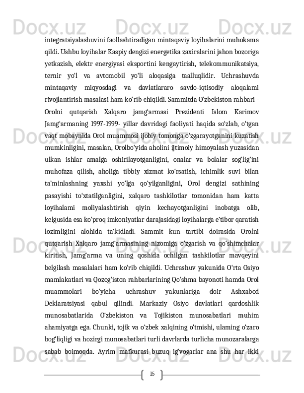 15integratsiyalashuvini faollashtiradigan mintaqaviy loyihalarini muhokama
qildi. Ushbu loyihalar Kaspiy dengizi energetika zaxiralarini jahon bozoriga
yetkazish,   elektr   energiyasi   eksportini   kengaytirish,   telekommunikatsiya,
ternir   yo‘l   va   avtomobil   yo‘li   aloqasiga   taalluqlidir.   Uchrashuvda
mintaqaviy   miqyosdagi   va   davlatlararo   savdo-iqtisodiy   aloqalami
rivojlantirish masalasi ham ko‘rib chiqildi. Sammitda O‘zbekiston rahbari -
Orolni   qutqarish   Xalqaro   jamg‘armasi   Prezidenti   Islom   Karimov
Jamg‘armaning   1997-1999-   yillar   davridagi   faoliyati   haqida   so‘zlab,   o‘tgan
vaqt mobaynida Orol muammosi ijobiy tomonga o‘zgarayotganini kuzatish
mumkinligini, masalan, Orolbo‘yida aholini ijtimoiy himoyalash yuzasidan
ulkan   ishlar   amalga   oshirilayotganligini,   onalar   va   bolalar   sog‘lig‘ini
muhofaza   qilish,   aholiga   tibbiy   xizmat   ko‘rsatish,   ichimlik   suvi   bilan
ta’minlashning   yaxshi   yo‘lga   qo‘yilganligini,   Orol   dengizi   sathining
pasayishi   to‘xtatilganligini,   xalqaro   tashkilotlar   tomonidan   ham   katta
loyihalami   moliyalashtirish   qiyin   kechayotganligini   inobatga   olib,
kelgusida esa ko‘proq imkoniyatlar darajasidagi loyihalarga e’tibor qaratish
lozimligini   alohida   ta’kidladi.   Sammit   kun   tartibi   doirasida   Orolni
qutqarish   Xalqaro   jamg‘armasining   nizomiga   o‘zgarish   va   qo‘shimchalar
kiritish,   Jamg‘arma   va   uning   qoshida   ochilgan   tashkilotlar   mavqeyini
belgilash   masalalari   ham   ko‘rib   chiqildi.   Uchrashuv   yakunida   O‘rta   Osiyo
mamlakatlari va Qozog‘iston rahbarlarining Qo‘shma bayonoti hamda Orol
muammolari   bo‘yicha   uchrashuv   yakunlariga   doir   Ashxabod
Deklaratsiyasi   qabul   qilindi.   Markaziy   Osiyo   davlatlari   qardoshlik
munosabatlarida   O‘zbekiston   va   Tojikiston   munosabatlari   muhim
ahamiyatga ega. Chunki, tojik va o‘zbek xalqining o‘tmishi, ulaming o‘zaro
bog‘liqligi va hozirgi munosabatlari turli davrlarda turlicha munozaralarga
sabab   boimoqda.   Ayrim   mafkurasi   buzuq   ig‘vogarlar   ana   shu   har   ikki