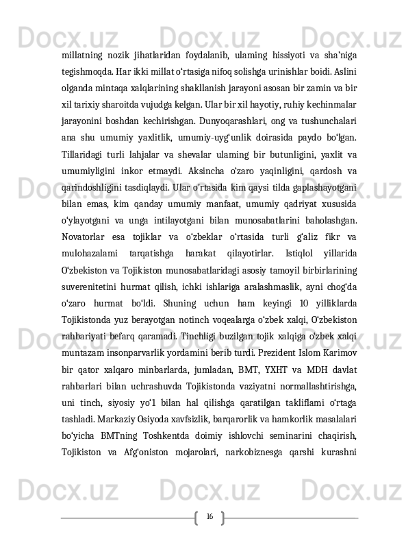 16millatning   nozik   jihatlaridan   foydalanib,   ulaming   hissiyoti   va   sha’niga
tegishmoqda. Har ikki millat o‘rtasiga nifoq solishga urinishlar boidi. Aslini
olganda mintaqa xalqlarining shakllanish jarayoni asosan bir zamin va bir
xil tarixiy sharoitda vujudga kelgan. Ular bir xil hayotiy, ruhiy kechinmalar
jarayonini   boshdan   kechirishgan.   Dunyoqarashlari,   ong   va   tushunchalari
ana   shu   umumiy   yaxlitlik,   umumiy-uyg‘unlik   doirasida   paydo   bo‘lgan.
Tillaridagi   turli   lahjalar   va   shevalar   ulaming   bir   butunligini,   yaxlit   va
umumiyligini   inkor   etmaydi.   Aksincha   o‘zaro   yaqinligini,   qardosh   va
qarindoshligini  tasdiqlaydi. Ular o'rtasida kim qaysi  tilda gaplashayotgani
bilan   emas,   kim   qanday   umumiy   manfaat,   umumiy   qadriyat   xususida
o‘ylayotgani   va   unga   intilayotgani   bilan   munosabatlarini   baholashgan.
Novatorlar   esa   tojiklar   va   o‘zbeklar   o‘rtasida   turli   g‘aliz   fikr   va
mulohazalami   tarqatishga   harakat   qilayotirlar.   Istiqlol   yillarida
O‘zbekiston   va   Tojikiston   munosabatlaridagi   asosiy   tamoyil   birbirlarining
suverenitetini   hurmat   qilish,   ichki   ishlariga   aralashmaslik,   ayni   chog‘da
o‘zaro   hurmat   bo‘ldi.   Shuning   uchun   ham   keyingi   10   yilliklarda
Tojikistonda   yuz   berayotgan   notinch   voqealarga   o‘zbek   xalqi,   O‘zbekiston
rahbariyati   befarq   qaramadi.   Tinchligi   buzilgan   tojik   xalqiga   o‘zbek   xalqi
muntazam insonparvarlik yordamini berib turdi. Prezident Islom Karimov
bir   qator   xalqaro   minbarlarda,   jumladan,   BMT,   YXHT   va   MDH   davlat
rahbarlari   bilan   uchrashuvda   Tojikistonda   vaziyatni   normallashtirishga,
uni   tinch,   siyosiy   yo‘1   bilan   hal   qilishga   qaratilgan   takliflami   o‘rtaga
tashladi. Markaziy Osiyoda xavfsizlik, barqarorlik va hamkorlik masalalari
bo‘yicha   BMTning   Toshkentda   doimiy   ishlovchi   seminarini   chaqirish,
Tojikiston   va   Afg‘oniston   mojarolari,   narkobiznesga   qarshi   kurashni 
