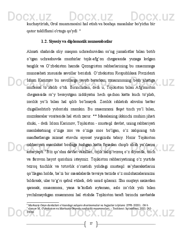 17kuchaytirish, Orol muammosini hal etish va boshqa masalalar bo‘yicha bir
qator takliflami o‘rtaga qo‘ydi    6
               1.2. Siyosiy va diplomatik munosabatlar 
Almati   shahrida   oliy   maqom   uchrashuvidan   so‘ng   jumalistlar   bilan   botib
o‘tgan   uchrashuvda   muxbirlar   tojik-afg‘on   chegarasida   yuzaga   kelgan
tanglik   va   O‘zbekiston   hamda   Qozogriston   rahbarlarining   bu   muammoga
munosabati xususida savollar berishdi. O‘zbekiston Respublikasi  Prezidenti
Islom   Karimov   bu   savollarga   javob   berarkan,   muammoning   besh   jihatiga
mufassal   to‘xtalib   o‘tdi.   Birinchidan,   dedi   u,   Tojikiston   bilan   Afg'oniston
chegarasida   ro‘y   berayotgan   ziddiyatni   hech   qachon   katta   kuch   to‘plab,
zorilik   yo‘li   bilan   hal   qilib   bo‘lmaydi.   Zorilik   ishlatish   ahvolni   battar
chigallashtirib   yuborishi   mumkin.   Bu   muammoni   faqat   tinch   yo‘l   bilan,
muzokaralar vositasida hal etish zarur. ** Masalaning ikkinchi muhim jihati
shuki, - dedi Islom Karimov, Tojikiston - mustaqil davlat, uning rahbariyati
mamlakatning   o‘ziga   xos   va   o‘ziga   mos   bo‘lgan,   o‘z   xalqining   tub
manfaatlariga   xizmat   etuvchi   siyosat   yurgizishi   tabiiy.   Hozir   Tojikiston
rahbariyati   mamlakat   boshiga   tushgan   katta   fojiadan   chiqib   olish   yo‘ilarini
axtaryapti. 7
 Biz qo‘shni davlat vakillari, tojik xalqi tezroq o‘z diyorida, tinch
va   farovon   hayot   qurishini   istaymiz.   Tojikiston   rahbariyatining   o‘z   yurtida
tezroq   tinchlik   va   totuvlik   o‘rnatish   yolidagi   mustaqil   sa’yharakatlarini
qo’llagan holda, ba’zi bir masalalarda tavsiya tarzida o‘z mulohazalarimizni
bildirsak, ular to‘g‘ri qabul etiladi, deb umid qilamiz. Shu nuqtayi nazardan
qarasak,   muammoni,   yana   ta’kidlab   aytaman,   aslo   zo‘rlik   yoli   bilan
yechilmaydigan   muammoni   hal   etishda   Tojikiston   tarafi   birinchi   navbatda
6
  Markaziy Osiyo davlatlari o‘rtasidagi xalqaro shartnomalar va hujjatlar to‘plami  (1991–2020). -58-b
7
 slomov M.  O zbekiston va Markaziy Osiyoda xavfsizlik muammolariʻ . – Toshkent: Iqtisodiyot, 2013.-243-
235bb