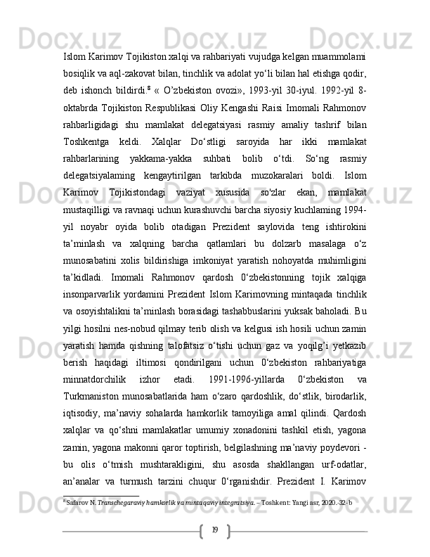 19Islom Karimov Tojikiston xalqi va rahbariyati vujudga kelgan muammolami
bosiqlik va aql-zakovat bilan, tinchlik va adolat yo‘li bilan hal etishga qodir,
deb   ishonch   bildirdi. 8
  «   O’zbekiston   ovozi»,   1993-yil   30-iyul.   1992-yil   8-
oktabrda   Tojikiston   Respublikasi   Oliy   Kengashi   Raisi   Imomali   Rahmonov
rahbarligidagi   shu   mamlakat   delegatsiyasi   rasmiy   amaliy   tashrif   bilan
Toshkentga   keldi.   Xalqlar   Do‘stligi   saroyida   har   ikki   mamlakat
rahbarlarining   yakkama-yakka   suhbati   bolib   o‘tdi.   So‘ng   rasmiy
delegatsiyalaming   kengaytirilgan   tarkibda   muzokaralari   boldi.   Islom
Karimov   Tojikistondagi   vaziyat   xususida   so'zlar   ekan,   mamlakat
mustaqilligi va ravnaqi uchun kurashuvchi barcha siyosiy kuchlaming 1994-
yil   noyabr   oyida   bolib   otadigan   Prezident   saylovida   teng   ishtirokini
ta’minlash   va   xalqning   barcha   qatlamlari   bu   dolzarb   masalaga   o‘z
munosabatini   xolis   bildirishiga   imkoniyat   yaratish   nohoyatda   muhimligini
ta’kidladi.   Imomali   Rahmonov   qardosh   0‘zbekistonning   tojik   xalqiga
insonparvarlik   yordamini   Prezident   Islom   Karimovning   mintaqada   tinchlik
va osoyishtalikni ta’minlash borasidagi tashabbuslarini yuksak baholadi. Bu
yilgi hosilni nes-nobud qilmay terib olish va kelgusi ish hosili uchun zamin
yaratish   hamda   qishning   talofatsiz   o‘tishi   uchun   gaz   va   yoqilg’i   yetkazib
berish   haqidagi   iltimosi   qondirilgani   uchun   0‘zbekiston   rahbariyatiga
minnatdorchilik   izhor   etadi.   1991-1996-yillarda   0‘zbekiston   va
Turkmaniston   munosabatlarida   ham   o‘zaro   qardoshlik,   do‘stlik,   birodarlik,
iqtisodiy,   ma’naviy   sohalarda   hamkorlik   tamoyiliga   amal   qilindi.   Qardosh
xalqlar   va   qo‘shni   mamlakatlar   umumiy   xonadonini   tashkil   etish,   yagona
zamin, yagona makonni qaror toptirish, belgilashning ma’naviy poydevori -
bu   olis   o‘tmish   mushtarakligini,   shu   asosda   shakllangan   urf-odatlar,
an’analar   va   turmush   tarzini   chuqur   0‘rganishdir.   Prezident   I.   Karimov
8
 Safarov N.  Transchegaraviy hamkorlik va mintaqaviy integratsiya . – Toshkent: Yangi asr, 2020.-32-b