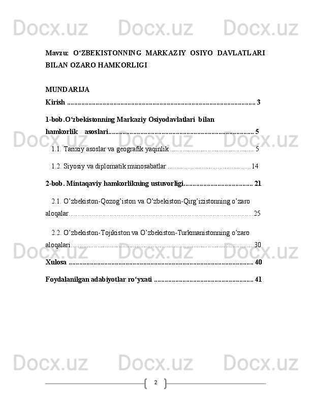 2Mavzu:   O ZBEKISTONNING   MARKAZIY   OSIYO   DAVLATLARIʻ
BILAN OZARO HAMKORLIGI
MUNDARIJA
Kirish ....................................................................................................... ... 3
1-bob.O zbekistonning Markaziy Osiyodavlatlari  bilan              	
ʻ
hamkorlik    asoslari.................................................................................. 5
   1.1. Tarixiy asoslar va geografik yaqinlik ............................................... 5
   1.2. Siyosiy va diplomatik munosabatlar ...............................................14
2-bob. Mintaqaviy hamkorlikning ustuvorligi....................................... 21
   2.1.  O’zbekiston-Qozog’iston va O’zbekiston-Qirg’izistonning o’zaro 
aloqalar........................................................................................................25
   2.2. O’zbekiston-Tojikiston va O’zbekiston-Turkmanistonning o’zaro 
aloqalari.......................................................................................................30
Xulosa ........................................................................................................ 40
Foydalanilgan adabiyotlar ro yxati ........................................................ 41	
ʻ 