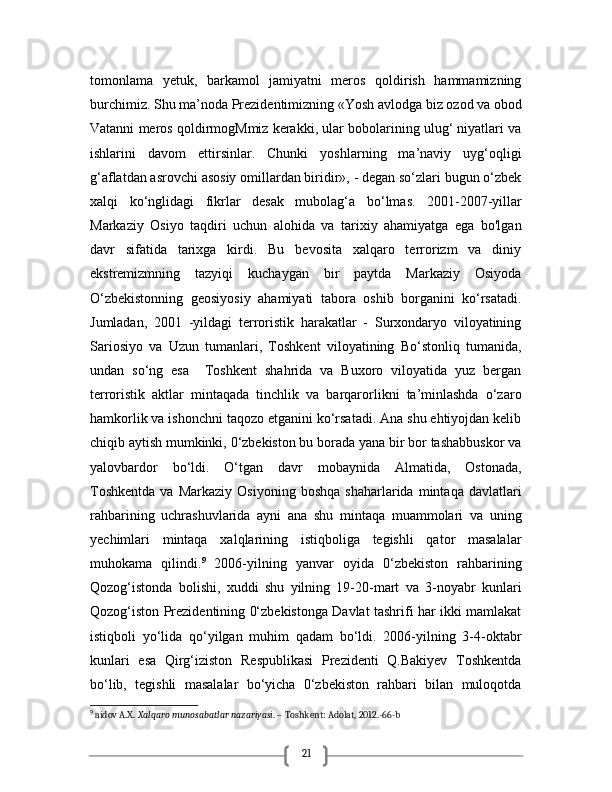 21tomonlama   yetuk,   barkamol   jamiyatni   meros   qoldirish   hammamizning
burchimiz. Shu ma’noda Prezidentimizning «Yosh avlodga biz ozod va obod
Vatanni meros qoldirmogMmiz kerakki, ular bobolarining ulug‘ niyatlari va
ishlarini   davom   ettirsinlar.   Chunki   yoshlarning   ma’naviy   uyg‘oqligi
g‘aflatdan asrovchi asosiy omillardan biridir», - degan so‘zlari bugun o‘zbek
xalqi   ko‘nglidagi   fikrlar   desak   mubolag‘a   bo‘lmas.   2001-2007-yillar
Markaziy   Osiyo   taqdiri   uchun   alohida   va   tarixiy   ahamiyatga   ega   bo'lgan
davr   sifatida   tarixga   kirdi.   Bu   bevosita   xalqaro   terrorizm   va   diniy
ekstremizmning   tazyiqi   kuchaygan   bir   paytda   Markaziy   Osiyoda
O‘zbekistonning   geosiyosiy   ahamiyati   tabora   oshib   borganini   ko‘rsatadi.
Jumladan,   2001   -yildagi   terroristik   harakatlar   -   Surxondaryo   viloyatining
Sariosiyo   va   Uzun   tumanlari,   Toshkent   viloyatining   Bo‘stonliq   tumanida,
undan   so‘ng   esa     Toshkent   shahrida   va   Buxoro   viloyatida   yuz   bergan
terroristik   aktlar   mintaqada   tinchlik   va   barqarorlikni   ta’minlashda   o‘zaro
hamkorlik va ishonchni taqozo etganini ko‘rsatadi. Ana shu ehtiyojdan kelib
chiqib aytish mumkinki, 0‘zbekiston bu borada yana bir bor tashabbuskor va
yalovbardor   bo‘ldi.   O‘tgan   davr   mobaynida   Almatida,   Ostonada,
Toshkentda   va  Markaziy   Osiyoning   boshqa   shaharlarida   mintaqa   davlatlari
rahbarining   uchrashuvlarida   ayni   ana   shu   mintaqa   muammolari   va   uning
yechimlari   mintaqa   xalqlarining   istiqboliga   tegishli   qator   masalalar
muhokama   qilindi. 9
  2006-yilning   yanvar   oyida   0‘zbekiston   rahbarining
Qozog‘istonda   bolishi,   xuddi   shu   yilning   19-20-mart   va   3-noyabr   kunlari
Qozog‘iston Prezidentining 0‘zbekistonga Davlat tashrifi har ikki mamlakat
istiqboli   yo‘lida   qo‘yilgan   muhim   qadam   bo‘ldi.   2006-yilning   3-4-oktabr
kunlari   esa   Qirg‘iziston   Respublikasi   Prezidenti   Q.Bakiyev   Toshkentda
bo‘lib,   tegishli   masalalar   bo‘yicha   0‘zbekiston   rahbari   bilan   muloqotda
9
 aidov A.X.  Xalqaro munosabatlar nazariyasi . – Toshkent: Adolat, 2012.-66-b 
