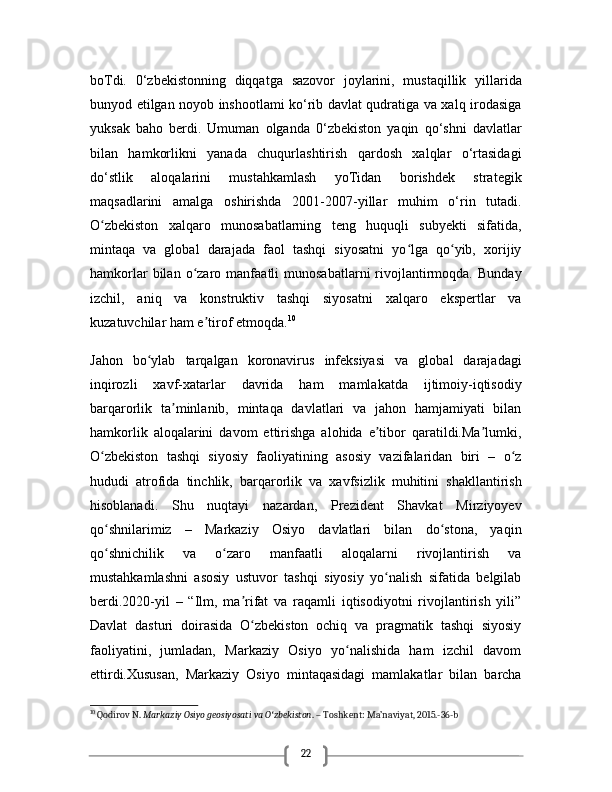 22boTdi.   0‘zbekistonning   diqqatga   sazovor   joylarini,   mustaqillik   yillarida
bunyod etilgan noyob inshootlami ko‘rib davlat qudratiga va xalq irodasiga
yuksak   baho   berdi.   Umuman   olganda   0‘zbekiston   yaqin   qo‘shni   davlatlar
bilan   hamkorlikni   yanada   chuqurlashtirish   qardosh   xalqlar   o‘rtasidagi
do‘stlik   aloqalarini   mustahkamlash   yoTidan   borishdek   strategik
maqsadlarini   amalga   oshirishda   2001-2007-yillar   muhim   o‘rin   tutadi.
O zbekiston   xalqaro   munosabatlarning   teng   huquqli   subyekti   sifatida,ʻ
mintaqa   va   global   darajada   faol   tashqi   siyosatni   yo lga   qo yib,   xorijiy	
ʻ ʻ
hamkorlar   bilan   o zaro  manfaatli   munosabatlarni   rivojlantirmoqda.   Bunday	
ʻ
izchil,   aniq   va   konstruktiv   tashqi   siyosatni   xalqaro   ekspertlar   va
kuzatuvchilar ham e tirof etmoqda.	
ʼ 10
Jahon   bo ylab   tarqalgan   koronavirus   infeksiyasi   va   global   darajadagi	
ʻ
inqirozli   xavf-xatarlar   davrida   ham   mamlakatda   ijtimoiy-iqtisodiy
barqarorlik   ta minlanib,   mintaqa   davlatlari   va   jahon   hamjamiyati   bilan	
ʼ
hamkorlik   aloqalarini   davom   ettirishga   alohida   e tibor   qaratildi.Ma lumki,	
ʼ ʼ
O zbekiston   tashqi   siyosiy   faoliyatining   asosiy   vazifalaridan   biri   –   o z	
ʻ ʻ
hududi   atrofida   tinchlik,   barqarorlik   va   xavfsizlik   muhitini   shakllantirish
hisoblanadi.   Shu   nuqtayi   nazardan,   Prezident   Shavkat   Mirziyoyev
qo shnilarimiz   –   Markaziy   Osiyo   davlatlari   bilan   do stona,   yaqin
ʻ ʻ
qo shnichilik   va   o zaro   manfaatli   aloqalarni   rivojlantirish   va
ʻ ʻ
mustahkamlashni   asosiy   ustuvor   tashqi   siyosiy   yo nalish   sifatida   belgilab	
ʻ
berdi.2020-yil   –   “Ilm,   ma rifat   va   raqamli   iqtisodiyotni   rivojlantirish   yili”	
ʼ
Davlat   dasturi   doirasida   O zbekiston   ochiq   va   pragmatik   tashqi   siyosiy
ʻ
faoliyatini,   jumladan,   Markaziy   Osiyo   yo nalishida   ham   izchil   davom	
ʻ
ettirdi.Xususan,   Markaziy   Osiyo   mintaqasidagi   mamlakatlar   bilan   barcha
10
 Qodirov N.  Markaziy Osiyo geosiyosati va O zbekiston	
ʻ . – Toshkent: Ma’naviyat, 2015.-36-b