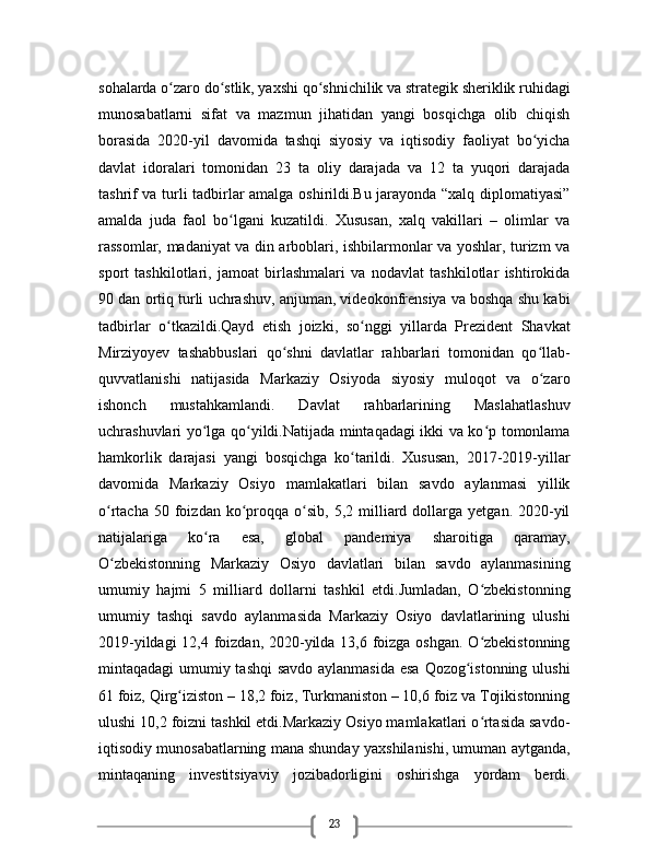23sohalarda o zaro do stlik, yaxshi qo shnichilik va strategik sheriklik ruhidagiʻ ʻ ʻ
munosabatlarni   sifat   va   mazmun   jihatidan   yangi   bosqichga   olib   chiqish
borasida   2020-yil   davomida   tashqi   siyosiy   va   iqtisodiy   faoliyat   bo yicha	
ʻ
davlat   idoralari   tomonidan   23   ta   oliy   darajada   va   12   ta   yuqori   darajada
tashrif va turli tadbirlar amalga oshirildi.Bu jarayonda “xalq diplomatiyasi”
amalda   juda   faol   bo lgani   kuzatildi.   Xususan,   xalq   vakillari   –   olimlar   va	
ʻ
rassomlar, madaniyat va din arboblari, ishbilarmonlar va yoshlar, turizm va
sport   tashkilotlari,   jamoat   birlashmalari   va   nodavlat   tashkilotlar   ishtirokida
90 dan ortiq turli uchrashuv, anjuman, videokonfrensiya va boshqa shu kabi
tadbirlar   o tkazildi.Qayd   etish   joizki,   so nggi   yillarda   Prezident   Shavkat	
ʻ ʻ
Mirziyoyev   tashabbuslari   qo shni   davlatlar   rahbarlari   tomonidan   qo llab-	
ʻ ʻ
quvvatlanishi   natijasida   Markaziy   Osiyoda   siyosiy   muloqot   va   o zaro	
ʻ
ishonch   mustahkamlandi.   Davlat   rahbarlarining   Maslahatlashuv
uchrashuvlari yo lga qo yildi.Natijada mintaqadagi ikki va ko p tomonlama	
ʻ ʻ ʻ
hamkorlik   darajasi   yangi   bosqichga   ko tarildi.   Xususan,   2017-2019-yillar	
ʻ
davomida   Markaziy   Osiyo   mamlakatlari   bilan   savdo   aylanmasi   yillik
o rtacha  50  foizdan  ko proqqa   o sib,   5,2  milliard  dollarga   yetgan.  2020-yil	
ʻ ʻ ʻ
natijalariga   ko ra   esa,   global   pandemiya   sharoitiga   qaramay,	
ʻ
O zbekistonning   Markaziy   Osiyo   davlatlari   bilan   savdo   aylanmasining	
ʻ
umumiy   hajmi   5   milliard   dollarni   tashkil   etdi.Jumladan,   O zbekistonning	
ʻ
umumiy   tashqi   savdo   aylanmasida   Markaziy   Osiyo   davlatlarining   ulushi
2019-yildagi  12,4 foizdan, 2020-yilda 13,6 foizga oshgan. O zbekistonning
ʻ
mintaqadagi umumiy tashqi  savdo aylanmasida esa Qozog istonning ulushi	
ʻ
61 foiz, Qirg iziston – 18,2 foiz, Turkmaniston – 10,6 foiz va Tojikistonning	
ʻ
ulushi 10,2 foizni tashkil etdi.Markaziy Osiyo mamlakatlari o rtasida savdo-	
ʻ
iqtisodiy munosabatlarning mana shunday yaxshilanishi, umuman aytganda,
mintaqaning   investitsiyaviy   jozibadorligini   oshirishga   yordam   berdi. 