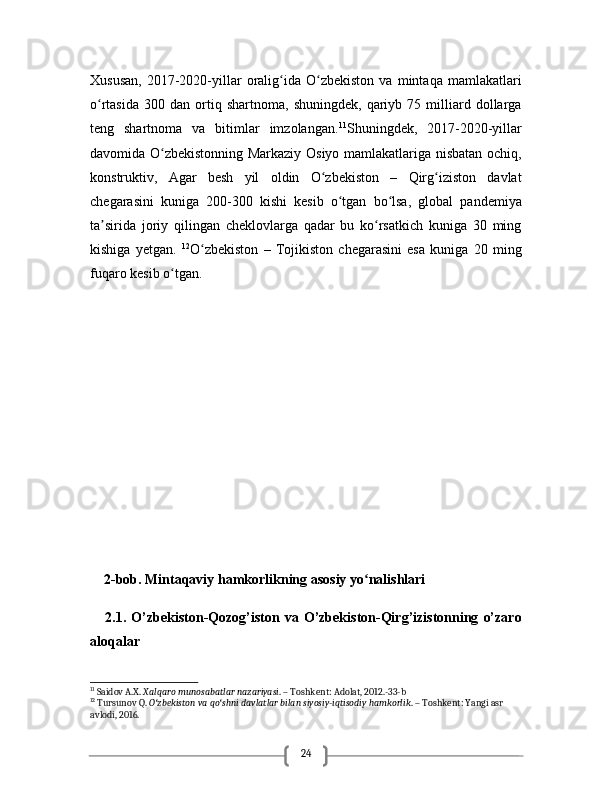 24Xususan,   2017-2020-yillar   oralig ida  O zbekiston   va   mintaqa   mamlakatlariʻ ʻ
o rtasida   300   dan  ortiq  shartnoma,   shuningdek,   qariyb  75   milliard   dollarga	
ʻ
teng   shartnoma   va   bitimlar   imzolangan. 11
Shuningdek,   2017-2020-yillar
davomida O zbekistonning Markaziy Osiyo mamlakatlariga nisbatan ochiq,	
ʻ
konstruktiv,   Agar   besh   yil   oldin   O zbekiston   –   Qirg iziston   davlat	
ʻ ʻ
chegarasini   kuniga   200-300   kishi   kesib   o tgan   bo lsa,   global   pandemiya	
ʻ ʻ
ta sirida   joriy   qilingan   cheklovlarga   qadar   bu   ko rsatkich   kuniga   30   ming	
ʼ ʻ
kishiga   yetgan.   12
O zbekiston   –   Tojikiston   chegarasini   esa   kuniga   20   ming	
ʻ
fuqaro kesib o tgan. 	
ʻ
    2-bob. Mintaqaviy hamkorlikning asosiy yo nalishlari 	
ʻ
      2.1.   O’zbekiston-Qozog’iston   va  O’zbekiston-Qirg’izistonning   o’zaro
aloqalar
11
 Saidov A.X.  Xalqaro munosabatlar nazariyasi . – Toshkent: Adolat, 2012.-33-b
12
 Tursunov Q.  O zbekiston va qo shni davlatlar bilan siyosiy-iqtisodiy hamkorlik	
ʻ ʻ . – Toshkent: Yangi asr 
avlodi, 2016. 