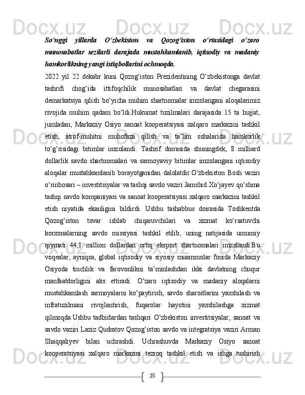25So‘nggi   yillarda   O‘zbekiston   va   Qozog‘iston   o‘rtasidagi   o‘zaro
munosabatlar   sezilarli   darajada   mustahkamlanib,   iqtisodiy   va   madaniy
hamkorlikning yangi istiqbollarini ochmoqda.
2022   yil   22   dekabr   kuni   Qozog‘iston   Prezidentining   O‘zbekistonga   davlat
tashrifi   chog‘ida   ittifoqchilik   munosabatlari   va   davlat   chegarasini
demarkatsiya   qilish   bo‘yicha   muhim   shartnomalar   imzolangani   aloqalarimiz
rivojida   muhim   qadam   bo‘ldi.Hukumat   tuzilmalari   darajasida   15   ta   hujjat,
jumladan,   Markaziy   Osiyo   sanoat   kooperatsiyasi   xalqaro   markazini   tashkil
etish,   atrof-muhitni   muhofaza   qilish   va   ta’lim   sohalarida   hamkorlik
to‘g‘risidagi   bitimlar   imzolandi.   Tashrif   doirasida   shuningdek,   8   milliard
dollarlik   savdo   shartnomalari   va   sarmoyaviy   bitimlar   imzolangani   iqtisodiy
aloqalar   mustahkamlanib   borayotganidan   dalolatdir.O‘zbekiston   Bosh   vaziri
o‘rinbosari – investitsiyalar va tashqi savdo vaziri Jamshid Xo‘jayev qo‘shma
tashqi savdo kompaniyasi va sanoat kooperatsiyasi xalqaro markazini tashkil
etish   niyatida   ekanligini   bildirdi.   Ushbu   tashabbus   doirasida   Toshkentda
Qozog‘iston   tovar   ishlab   chiqaruvchilari   va   xizmat   ko‘rsatuvchi
korxonalarning   savdo   missiyasi   tashkil   etilib,   uning   natijasida   umumiy
qiymati   44,1   million   dollardan   ortiq   eksport   shartnomalari   imzolandi.Bu
voqealar,   ayniqsa,   global   iqtisodiy   va   siyosiy   muammolar   fonida   Markaziy
Osiyoda   tinchlik   va   farovonlikni   ta’minlashdan   ikki   davlatning   chuqur
manfaatdorligini   aks   ettiradi.   O‘zaro   iqtisodiy   va   madaniy   aloqalarni
mustahkamlash   sarmoyalarni   ko‘paytirish,   savdo   sharoitlarini   yaxshilash   va
infratuzilmani   rivojlantirish,   fuqarolar   hayotini   yaxshilashga   xizmat
qilmoqda.Ushbu   tadbirlardan   tashqari   O‘zbekiston   investitsiyalar,   sanoat   va
savdo vaziri Laziz Qudratov Qozog‘iston savdo va integratsiya vaziri Arman
Shaqqaliyev   bilan   uchrashdi.   Uchrashuvda   Markaziy   Osiyo   sanoat
kooperatsiyasi   xalqaro   markazini   tezroq   tashkil   etish   va   ishga   tushirish