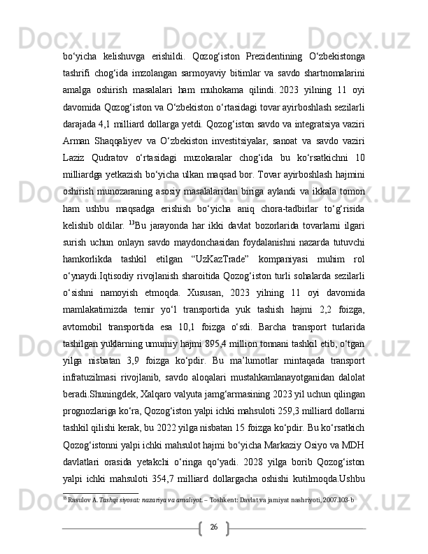 26bo‘yicha   kelishuvga   erishildi.   Qozog‘iston   Prezidentining   O‘zbekistonga
tashrifi   chog‘ida   imzolangan   sarmoyaviy   bitimlar   va   savdo   shartnomalarini
amalga   oshirish   masalalari   ham   muhokama   qilindi.   2023   yilning   11   oyi
davomida Qozog‘iston va O‘zbekiston o‘rtasidagi tovar ayirboshlash sezilarli
darajada 4,1 milliard dollarga yetdi. Qozog‘iston savdo va integratsiya vaziri
Arman   Shaqqaliyev   va   O‘zbekiston   investitsiyalar,   sanoat   va   savdo   vaziri
Laziz   Qudratov   o‘rtasidagi   muzokaralar   chog‘ida   bu   ko‘rsatkichni   10
milliardga yetkazish bo‘yicha ulkan maqsad bor.   Tovar ayirboshlash hajmini
oshirish   munozaraning   asosiy   masalalaridan   biriga   aylandi   va   ikkala   tomon
ham   ushbu   maqsadga   erishish   bo‘yicha   aniq   chora-tadbirlar   to‘g‘risida
kelishib   oldilar.   13
Bu   jarayonda   har   ikki   davlat   bozorlarida   tovarlarni   ilgari
surish   uchun   onlayn   savdo   maydonchasidan   foydalanishni   nazarda   tutuvchi
hamkorlikda   tashkil   etilgan   “UzKazTrade”   kompaniyasi   muhim   rol
o‘ynaydi.Iqtisodiy  rivojlanish  sharoitida  Qozog‘iston  turli  sohalarda  sezilarli
o‘sishni   namoyish   etmoqda.   Xususan,   2023   yilning   11   oyi   davomida
mamlakatimizda   temir   yo‘l   transportida   yuk   tashish   hajmi   2,2   foizga,
avtomobil   transportida   esa   10,1   foizga   o‘sdi.   Barcha   transport   turlarida
tashilgan yuklarning umumiy hajmi 895,4 million tonnani tashkil etib, o‘tgan
yilga   nisbatan   3,9   foizga   ko‘pdir.   Bu   ma’lumotlar   mintaqada   transport
infratuzilmasi   rivojlanib,   savdo   aloqalari   mustahkamlanayotganidan   dalolat
beradi.Shuningdek, Xalqaro valyuta jamg‘armasining 2023 yil uchun qilingan
prognozlariga ko‘ra, Qozog‘iston yalpi ichki mahsuloti 259,3 milliard dollarni
tashkil qilishi kerak, bu 2022 yilga nisbatan 15 foizga ko‘pdir. Bu ko‘rsatkich
Qozog‘istonni yalpi ichki mahsulot hajmi bo‘yicha Markaziy Osiyo va MDH
davlatlari   orasida   yetakchi   o‘ringa   qo‘yadi.   2028   yilga   borib   Qozog‘iston
yalpi   ichki   mahsuloti   354,7   milliard   dollargacha   oshishi   kutilmoqda.Ushbu
13
 Rasulov A.  Tashqi siyosat: nazariya va amaliyot . – Toshkent: Davlat va jamiyat nashriyoti, 2007.103-b 