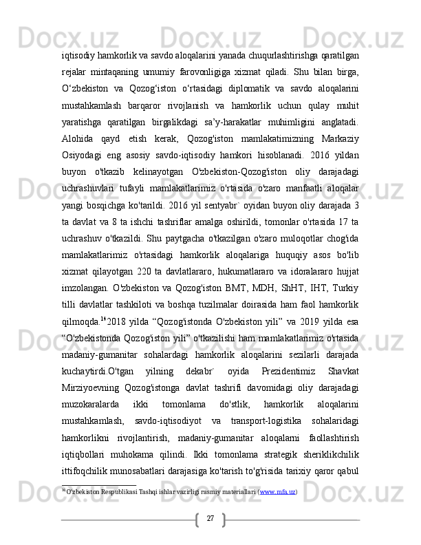 27iqtisodiy hamkorlik va savdo aloqalarini yanada chuqurlashtirishga qaratilgan
rejalar   mintaqaning   umumiy   farovonligiga   xizmat   qiladi.   Shu   bilan   birga,
O‘zbekiston   va   Qozog‘iston   o‘rtasidagi   diplomatik   va   savdo   aloqalarini
mustahkamlash   barqaror   rivojlanish   va   hamkorlik   uchun   qulay   muhit
yaratishga   qaratilgan   birgalikdagi   sa’y-harakatlar   muhimligini   anglatadi.
Alohida   qayd   etish   kerak,   Qozog'iston   mamlakatimizning   Markaziy
Osiyodagi   eng   asosiy   savdo-iqtisodiy   hamkori   hisoblanadi.   2016   yildan
buyon   o'tkazib   kelinayotgan   O'zbekiston-Qozog'iston   oliy   darajadagi
uchrashuvlari   tufayli   mamlakatlarimiz   o'rtasida   o'zaro   manfaatli   aloqalar
yangi bosqichga ko'tarildi. 2016 yil sentyabr` oyidan buyon oliy darajada 3
ta   davlat   va   8   ta   ishchi   tashriflar   amalga   oshirildi,   tomonlar   o'rtasida   17   ta
uchrashuv   o'tkazildi.   Shu   paytgacha   o'tkazilgan   o'zaro   muloqotlar   chog'ida
mamlakatlarimiz   o'rtasidagi   hamkorlik   aloqalariga   huquqiy   asos   bo'lib
xizmat   qilayotgan   220   ta   davlatlararo,   hukumatlararo   va   idoralararo   hujjat
imzolangan.   O'zbekiston   va   Qozog'iston   BMT,   MDH,   ShHT,   IHT,   Turkiy
tilli   davlatlar   tashkiloti   va   boshqa   tuzilmalar   doirasida   ham   faol   hamkorlik
qilmoqda. 14
2018   yilda   “Qozog'istonda   O'zbekiston   yili”   va   2019   yilda   esa
“O'zbekistonda Qozog'iston yili” o'tkazilishi ham mamlakatlarimiz o'rtasida
madaniy-gumanitar   sohalardagi   hamkorlik   aloqalarini   sezilarli   darajada
kuchaytirdi.O'tgan   yilning   dekabr`   oyida   Prezidentimiz   Shavkat
Mirziyoevning   Qozog'istonga   davlat   tashrifi   davomidagi   oliy   darajadagi
muzokaralarda   ikki   tomonlama   do'stlik,   hamkorlik   aloqalarini
mustahkamlash,   savdo-iqtisodiyot   va   transport-logistika   sohalaridagi
hamkorlikni   rivojlantirish,   madaniy-gumanitar   aloqalarni   faollashtirish
iqtiqbollari   muhokama   qilindi.   Ikki   tomonlama   strategik   sheriklikchilik
ittifoqchilik munosabatlari darajasiga ko'tarish to'g'risida tarixiy qaror qabul
14
 O‘zbekiston Respublikasi Tashqi ishlar vazirligi rasmiy materiallari ( www.mfa.uz )