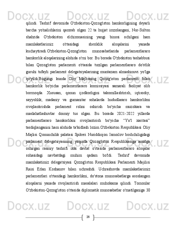 28qilindi.   Tashrif   davomida   O'zbekiston-Qozog'iston   hamkorligining   deyarli
barcha   yo'nalishlarini   qamrab   olgan   22   ta   hujjat   imzolangani,   Nur-Sulton
shahrida   O'zbekiston   elchixonasining   yangi   binosi   ochilgani   ham
mamlakatlarimiz   o'rtasidagi   sheriklik   aloqalarini   yanada
kuchaytiradi.O'zbekiston-Qozog'iston   munosabatlarida   parlamentlararo
hamkorlik aloqalarining alohida o'rni bor. Bu borada O'zbekiston tashabbusi
bilan   Qozog'iston   parlamenti   o'rtasida   tuzilgan   parlamentlararo   do'stlik
guruhi   tufayli   parlament   delegatsiyalarining   muntazam   almashinuvi   yo'lga
qo'yildi.Bugungi   kunda   Oliy   Majlisning   Qozog'iston   parlamenti   bilan
hamkorlik   bo'yicha   parlamentlararo   komissiyasi   samarali   faoliyat   olib
bormoqda.   Xususan,   qonun   ijodkorligini   takomillashtirish,   iqtisodiy,
sayyohlik,   madaniy   va   gumanitar   sohalarda   hududlararo   hamkorlikni
rivojlantirishda   parlament   rolini   oshirish   bo'yicha   muzokara   va
maslahatlashuvlar   doimiy   tus   olgan.   Bu   borada   2021-2022   yillarda
parlamentlararo   hamkorlikni   rivojlantirish   bo'yicha   “Yo'l   xaritasi”
tasdiqlanganini  ham alohida ta'kidlash lozim.O'zbekiston  Respublikasi  Oliy
Majlisi   Qonunchilik   palatasi   Spikeri   Nuriddinjon   Ismoilov   boshchiligidagi
parlament   delegatsiyasining   yaqinda   Qozog'iston   Respublikasiga   amalga
oshirgan   rasmiy   tashrifi   ikki   davlat   o'rtasida   parlamentlararo   aloqalar
sohasidagi   navbatdagi   muhim   qadam   bo'ldi.   Tashrif   davomida
mamlakatimiz   delegatsiyasi   Qozog'iston   Respublikasi   Parlamenti   Majilisi
Raisi   Erlan   Koshanov   bilan   uchrashdi.   Uchrashuvda   mamlakatlarimiz
parlamentlari   o'rtasidagi   hamkorlikni,   do'stona   munosabatlarga   asoslangan
aloqalarni   yanada   rivojlantirish   masalalari   muhokama   qilindi.   Tomonlar
O'zbekiston-Qozog'iston o'rtasida diplomatik munosabatlar o'rnatilganiga 30