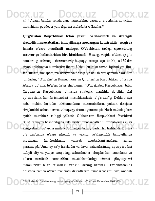 29yil   to'lgani,   barcha   sohalardagi   hamkorlikni   barqaror   rivojlantirish   uchun
mustahkam poydevor yaratilganini alohida ta'kidladilar. 15
Qirg iziston   Respublikasi   bilan   yaxshi   qo shnichilik   va   strategikʻ ʻ
sheriklik munosabatlari  tamoyillariga asoslangan konstruktiv, serqirra
hamda   o zaro   manfaatli   muloqot   O zbekiston   tashqi   siyosatining	
ʻ ʻ
ustuvor   yo nalishlaridan   biri   hisoblanadi
ʻ .   Hozirgi   vaqtda   o zbek-qirg iz	ʻ ʻ
hamkorligi   salmoqli   shartnomaviy-huquqiy   asosga   ega   bo lib,   u	
ʻ   180   dan
ziyod kelishuv va bitimlardan iborat. Ushbu hujjatlar savdo, iqtisodiyot, ilm-
fan, turizm, transport, ma daniyat va boshqa yo nalishlarni qamrab oladi.Shu	
ʼ ʻ
jumladan, “O zbekiston Respublikasi  va Qirg iziston Respublikasi o rtasida	
ʻ ʻ ʻ
Abadiy   do stlik   to g risida”gi   shartnoma,   “O zbekiston   Respublikasi   bilan	
ʻ ʻ ʻ ʻ
Qirg iziston   Respublikasi   o rtasida   strategik   sheriklik,   do stlik,   ahil	
ʻ ʻ ʻ
qo shnichilik   hamda   ishonchni   mustahkamlash   to g risida”gi   Deklaratsiya	
ʻ ʻ ʻ
kabi   muhim   hujjatlar   ikkitomonlama   munosabatlarni   yuksak   darajada
rivojlanishi uchun normativ-huquqiy sharoit yaratmoqda.Hech mubolag asiz	
ʻ
aytish   mumkinki,   so nggi   yillarda   O zbekiston   Respublikasi   Prezidenti	
ʻ ʻ
Sh.Mirziyoyev boshchiligida ikki davlat munosabatlarini mustahkamlash va
kengaytirish   bo yicha   misli   ko rilmagan   tarixiy  qadamlar   tashlandi	
ʻ ʻ .  Bu   esa
o z   navbatida   o zaro   ishonch   va   yaxshi   qo shnichilik   tamoyillariga	
ʻ ʻ ʻ
asoslangan   hamkorlikning   yana-da   mustahkamlanishiga   zamin
yaratmoqda.Umumiy sa y-harakatlar va davlat rahbarlarining siyosiy irodasi	
ʼ
tufayli   oliy   va   yuqori   darajadagi   uchrashuvlar,   aloqalar   har   tomonlama   va
o zaro   manfaatli   hamkorlikni   mustahkamlashga   xizmat   qilayotganini	
ʻ
mamnuniyat   bilan   ta kidlash   zarur.Bularning   barchasi   O zbekistonning	
ʼ ʻ
do stona   hamda   o zaro   manfaatli   davlatlararo   munosabatlarni   rivojlantirish	
ʻ ʻ
15
 Yo ldoshev M. 
ʻ O zbekistonning tashqi siyosiy yo nalishlari	ʻ ʻ . – Toshkent: Universitet, 2009.167-b