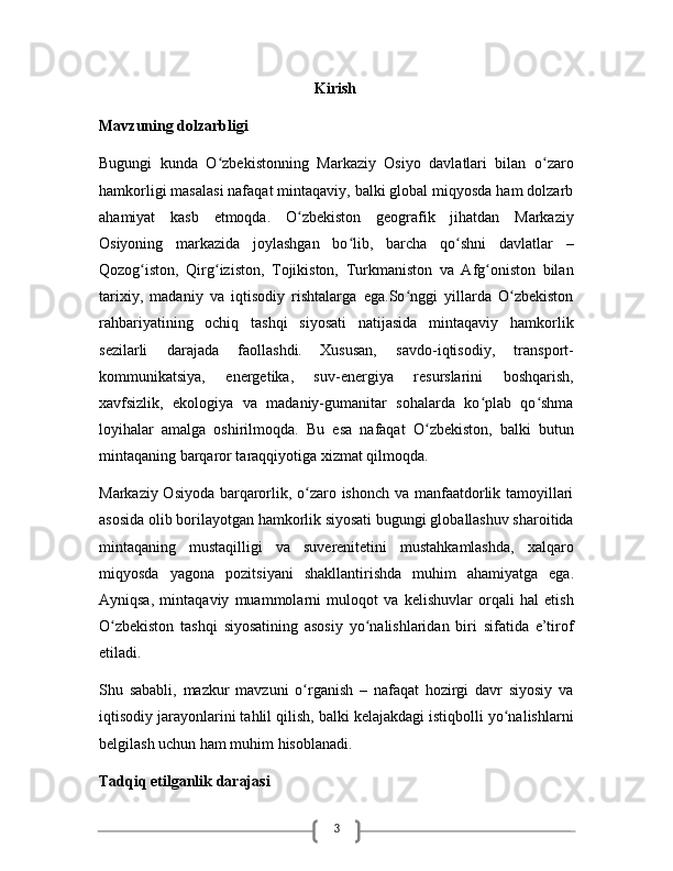 3                                                        Kirish 
Mavzuning dolzarbligi
Bugungi   kunda   O zbekistonning   Markaziy   Osiyo   davlatlari   bilan   o zaroʻ ʻ
hamkorligi masalasi nafaqat mintaqaviy, balki global miqyosda ham dolzarb
ahamiyat   kasb   etmoqda.   O zbekiston   geografik   jihatdan   Markaziy	
ʻ
Osiyoning   markazida   joylashgan   bo lib,   barcha   qo shni   davlatlar   –	
ʻ ʻ
Qozog iston,   Qirg iziston,   Tojikiston,   Turkmaniston   va   Afg oniston   bilan	
ʻ ʻ ʻ
tarixiy,   madaniy   va   iqtisodiy   rishtalarga   ega.So nggi   yillarda   O zbekiston	
ʻ ʻ
rahbariyatining   ochiq   tashqi   siyosati   natijasida   mintaqaviy   hamkorlik
sezilarli   darajada   faollashdi.   Xususan,   savdo-iqtisodiy,   transport-
kommunikatsiya,   energetika,   suv-energiya   resurslarini   boshqarish,
xavfsizlik,   ekologiya   va   madaniy-gumanitar   sohalarda   ko plab   qo shma	
ʻ ʻ
loyihalar   amalga   oshirilmoqda.   Bu   esa   nafaqat   O zbekiston,   balki   butun	
ʻ
mintaqaning barqaror taraqqiyotiga xizmat qilmoqda.
Markaziy Osiyoda barqarorlik, o zaro ishonch va manfaatdorlik tamoyillari	
ʻ
asosida olib borilayotgan hamkorlik siyosati bugungi globallashuv sharoitida
mintaqaning   mustaqilligi   va   suverenitetini   mustahkamlashda,   xalqaro
miqyosda   yagona   pozitsiyani   shakllantirishda   muhim   ahamiyatga   ega.
Ayniqsa,   mintaqaviy   muammolarni   muloqot   va   kelishuvlar   orqali   hal   etish
O zbekiston   tashqi   siyosatining   asosiy   yo nalishlaridan   biri   sifatida   e’tirof	
ʻ ʻ
etiladi.
Shu   sababli,   mazkur   mavzuni   o rganish   –   nafaqat   hozirgi   davr   siyosiy   va	
ʻ
iqtisodiy jarayonlarini tahlil qilish, balki kelajakdagi istiqbolli yo nalishlarni	
ʻ
belgilash uchun ham muhim hisoblanadi.  
Tadqiq etilganlik darajasi 