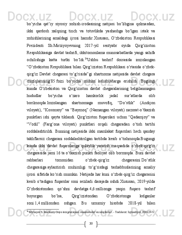 30bo yicha   qat iy   siyosiy   xohish-irodasining   natijasi   bo libgina   qolmasdan,ʻ ʼ ʻ
ikki   qardosh   xalqning   tinch   va   totuvlikda   yashashga   bo lgan   istak   va	
ʻ
xohishlarining   amaldagi   ijrosi   hamdir. Xususan,   O zbekiston   Respublikasi	
ʻ
Prezidenti   Sh.Mirziyoyevning   2017-yil   sentyabr   oyida   Qirg iziston	
ʻ
Respublikasiga   davlat   tashrifi,   ikkitomonlama   munosabatlarda   yangi   sahifa
ochilishiga   katta   turtki   bo ldi.	
ʻ 16
Ushbu   tashrif   doirasida   imzolangan
“O zbekiston Respublikasi bilan Qirg iziston Respublikasi o rtasida o zbek-	
ʻ ʻ ʻ ʻ
qirg iz   Davlat   chegarasi   to g risida”gi   shartnoma   natijasida   davlat   chegara
ʻ ʻ ʻ
chiziqlarining   85   foizi   bo yicha   muhim   kelishuvlarga   erishildi.   Bugungi	
ʻ
kunda   O zbekiston   va   Qirg iziston   davlat   chegaralarining   belgilanmagan	
ʻ ʻ
hududlar   bo yicha   o zaro   hamkorlik   jadal   sur atlarda   olib	
ʻ ʻ ʼ
borilmoqda.Imzolangan   shartnomaga   muvofiq,   “Do stlik”   (Andijon	
ʻ
viloyati), “Kosonsoy”  va “Baymoq”  (Namangan  viloyati)  nazorat-o tkazish	
ʻ
punktlari   ishi   qayta   tiklandi.   Qirg iziston   fuqarolari   uchun   “Qadamjoy”   va	
ʻ
“Vodil”   (Farg ona   viloyati)   punktlari   orqali   chegaradan   o tish   tartibi	
ʻ ʻ
soddalashtirildi.   Bunning   natijasida   ikki   mamlakat   fuqarolari   hech   qanday
takliflarsiz   chegarani   soddalashtirilgan   tartibda   kesib   o tishmoqda.Bugungi	
ʻ
kunda   ikki   davlat   fuqarolariga   qulaylik   yaratish   maqsadida   o zbek-qirg iz	
ʻ ʻ
chegarasida jami   16   ta o tkazish punkti faoliyat olib bormoqda. Buni davlat	
ʻ
rahbarlari   tomonidan   o zbek-qirg iz   chegarasini	
ʻ ʻ   Do stlik	ʻ
chegarasiga   aylantirish   muhimligi   to g risdagi   tashabbuslarining   amaliy	
ʻ ʻ
ijrosi  sifatida ko rish mumkin. Natijada har kuni o zbek-qirg iz chegarasini	
ʻ ʻ ʻ
kesib   o tadigan   fuqarolar   soni   sezilarli   darajada   oshdi.Xususan,   2019-yilda	
ʻ
O zbekistondan   qo shni   davlatga	
ʻ ʻ   4,6   millionga   yaqin   fuqaro   tashrif
buyurgan   bo lsa,   Qirg izistondan   O zbekistonga   kelganlar	
ʻ ʻ ʻ
soni   1,4   milliondan   oshgan.   Bu   umumiy   hisobda   2018-yil   bilan
16
 Mirzayev S.  Markaziy Osiyo integratsiyasi: muammolar va istiqbollar . – Toshkent: Iqtisodiyot, 2014.24-b 