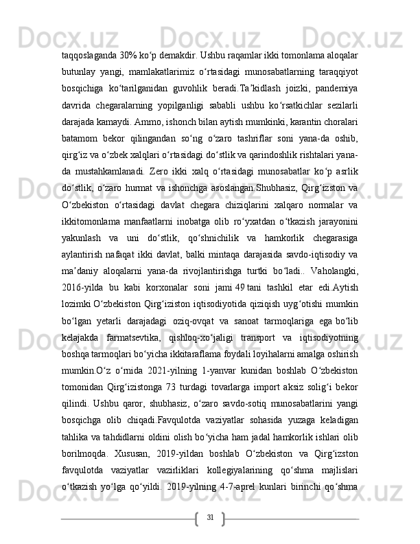 31taqqoslaganda   30%   ko p demakdir. Ushbu raqamlar ikki tomonlama aloqalarʻ
butunlay   yangi,   mamlakatlarimiz   o rtasidagi   munosabatlarning   taraqqiyot	
ʻ
bosqichiga   ko tarilganidan   guvohlik   beradi.Ta kidlash   joizki,   pandemiya	
ʻ ʼ
davrida   chegaralarning   yopilganligi   sababli   ushbu   ko rsatkichlar   sezilarli	
ʻ
darajada kamaydi. Ammo, ishonch bilan aytish mumkinki, karantin choralari
batamom   bekor   qilingandan   so ng   o zaro   tashriflar   soni   yana-da   oshib,	
ʻ ʻ
qirg iz va o zbek xalqlari o rtasidagi do stlik va qarindoshlik rishtalari yana-	
ʻ ʻ ʻ ʻ
da   mustahkamlanadi.   Zero   ikki   xalq   o rtasidagi   munosabatlar   ko p   asrlik	
ʻ ʻ
do stlik,   o zaro   hurmat   va   ishonchga   asoslangan.Shubhasiz,   Qirg izston   va	
ʻ ʻ ʻ
O zbekiston   o rtasidagi   davlat   chegara   chiziqlarini   xalqaro   normalar   va
ʻ ʻ
ikkitomonlama   manfaatlarni   inobatga   olib   ro yxatdan   o tkazish   jarayonini	
ʻ ʻ
yakunlash   va   uni   do stlik,   qo shnichilik   va   hamkorlik   chegarasiga	
ʻ ʻ
aylantirish   nafaqat   ikki   davlat,   balki   mintaqa   darajasida   savdo-iqtisodiy   va
ma daniy   aloqalarni   yana-da   rivojlantirishga   turtki   bo ladi..  	
ʼ ʻ Vaholangki,
2016-yilda   bu   kabi   korxonalar   soni   jami   49   tani   tashkil   etar   edi.Aytish
lozimki   O zbekiston   Qirg iziston  iqtisodiyotida  qiziqish  uyg otishi   mumkin	
ʻ ʻ ʻ
bo lgan   yetarli   darajadagi   oziq-ovqat   va   sanoat   tarmoqlariga   ega	
ʻ   bo lib	ʻ
kelajakda   farmatsevtika,   qishloq-xo jaligi   transport   va   iqtisodiyotning	
ʻ
boshqa tarmoqlari bo yicha ikkitaraflama foydali loyihalarni amalga oshirish	
ʻ
mumkin.O z   o rnida   2021-yilning   1-yanvar   kunidan   boshlab   O zbekiston	
ʻ ʻ ʻ
tomonidan   Qirg izistonga   73   turdagi   tovarlarga   import   aksiz   solig i   bekor	
ʻ ʻ
qilindi.   Ushbu   qaror,   shubhasiz,   o zaro   savdo-sotiq   munosabatlarini   yangi	
ʻ
bosqichga   olib   chiqadi. Favqulotda   vaziyatlar   sohasida   yuzaga   keladigan
tahlika va tahdidlarni oldini olish bo yicha ham jadal hamkorlik ishlari olib
ʻ
borilmoqda .   Xususan,   2019-yildan   boshlab   O zbekiston   va   Qirg izston	
ʻ ʻ
favqulotda   vaziyatlar   vazirliklari   kollegiyalarining   qo shma   majlislari	
ʻ
o tkazish   yo lga   qo yildi.   2019-yilning   4-7-aprel   kunlari   birinchi   qo shma	
ʻ ʻ ʻ ʻ