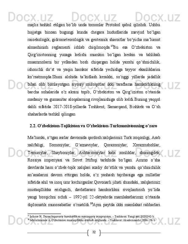 32majlis   tashkil   etilgan   bo lib   unda   tomonlar   Protokol   qabul   qilishdi.   Ushbuʻ
hujjatga   binoan   bugungi   kunda   chegara   hududlarida   mavjud   bo lgan	
ʻ
raioekologik, gidrometeorologik va geotexnik sharoitlar bo yicha ma lumot	
ʻ ʼ
almashinish   reglamenti   ishlab   chiqilmoqda. 17
Bu   esa   O zbekiston   va	
ʻ
Qirg izistonning   yuzaga   kelishi   mumkin   bo lgan   keskin   va   tahlikali	
ʻ ʻ
muammolarni   bir   yelkadan   bosh   chiqargan   holda   yaxshi   qo shnichilik,	
ʻ
ishonchli   do st   va   yaqin   hamkor   sifatida   yechishga   tayyor   ekanliklarini	
ʻ
ko rsatmoqda.Shuni   alohida   ta kidlash   kerakki,   so nggi   yillarda   jadallik	
ʻ ʼ ʻ
bilan   olib   borilayotgan   siyosiy   muloqotlar   ikki   taraflama   hamkorlikning
barcha   sohalarida   o z   aksini   topib	
ʻ ,   O zbekiston   va   Qirg iziston   o rtasida	ʻ ʻ ʻ
madaniy va gumanitar aloqalarning rivojlanishiga olib keldi .Buning yaqqol
dalili   sifatida   2017-2018-yillarda   Toshkent,   Samarqand,   Bishkek   va   O sh	
ʻ
shaharlarda tashkil qilingan 
   2.2. O’zbekiston-Tojikiston va O’zbekiston-Turkmanistonning o’zaro
Ma lumki, o tgan asrlar davomida qardosh xalqlarimiz Turk xoqonligi, Arab	
ʼ ʻ
xalifaligi,   Somoniylar,   G aznaviylar,   Qoraxoniylar,   Xorazmshohlar,	
ʻ
Temuriylar,   Shayboniylar,   Ashtarxoniylar   kabi   xonliklar,   shuningdek,
Rossiya   imperiyasi   va   Sovet   Ittifoqi   tarkibida   bo lgan.   Ammo   o sha	
ʻ ʻ
davrlarda   ham   o zbek-tojik   xalqlari   azaliy   do stlik   va   yaxshi   qo shnichilik	
ʻ ʻ ʻ
an analarini   davom   ettirgan   holda,   o z   yashash   tajribasiga   ega   millatlar	
ʼ ʻ
sifatida ahil va inoq umr kechirganlar.Quvonarli jihati shundaki, xalqlarimiz
mustaqillikka   erishgach,   davlatlararo   hamkorlikni   rivojlantirish   yo lida	
ʻ
yangi   bosqichni   ochdi   –   1992-yil   22-oktyabrda   mamlakatlarimiz   o rtasida	
ʻ
diplomatik   munosabatlar   o rnatildi.	
ʻ 18
Ayni   paytda   ikki   mamlakat   rahbarlari
17
 Jafarov N.  Transchegaraviy hamkorlik va mintaqaviy integratsiya . – Toshkent: Yangi asr, 2020342-b
18
 bdurahmonov A.  O zbekiston mustaqillikka erishish arafasida	
ʻ . – Toshkent: Akademnashr, 2014.-74-b